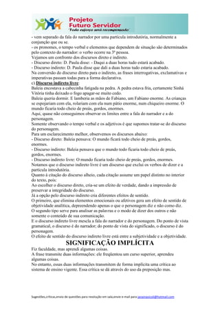 Sugestões,críticas,envio de questões para resolução em sala,envie e-mail para janainasicoli@hotmail.com
- vem separado da fala do narrador por uma partícula introdutória, normalmente a
conjunção que ou se.
- os pronomes, o tempo verbal e elementos que dependem de situação são determinados
pelo contexto do narrador: o verbo ocorre na 3ª pessoa.
Vejamos um confronto dos discursos direto e indireto.
- Discurso direto: D. Paula disse: - Daqui a duas horas tudo estará acabado.
- Discurso indireto: D. Paula disse que dali a duas horas tudo estaria acabado.
Na conversão do discurso direto para o indireto, as frases interrogativas, exclamativas e
imperativas passam todas para a forma declarativa.
c) Discurso indireto livre:
Baleia encostava a cabecinha fatigada na pedra. A pedra estava fria, certamente Sinhá
Vitória tinha deixado o fogo apagar-se muito cedo.
Baleia queria dormir. E lamberia as mãos de Fabiano, um Fabiano enorme. As crianças
se espojariam com ela, rolariam com ela num pátio enorme, num chiqueiro enorme. O
mundo ficaria todo cheio de preás, gordos, enormes.
Aqui, quase não conseguimos observar os limites entre a fala do narrador e a do
personagem.
Somente observando o tempo verbal e os adjetivos é que supomos tratar-se do discurso
do personagem.
Para um esclarecimento melhor, observemos os discursos abaixo:
- Discurso direto: Baleia pensava: O mundo ficará todo cheio de preás, gordos,
enormes.
- Discurso indireto: Baleia pensava que o mundo todo ficaria todo cheio de preás,
gordos, enormes.
- Discurso indireto livre: O mundo ficaria todo cheio de preás, gordos, enormes.
Notamos que o discurso indireto livre é um discurso que exclui os verbos de dizer e a
partícula introdutória.
Quanto à citação do discurso alheio, cada citação assume um papel distinto no interior
do texto, pois:
Ao escolher o discurso direto, cria-se um efeito de verdade, dando a impressão de
preservar a integridade do discurso.
Já a opção pelo discurso indireto cria diferentes efeitos de sentido.
O primeiro, que elimina elementos emocionais ou afetivos gera um efeito de sentido de
objetividade analítica, depreendendo apenas o que o personagem diz e não como diz.
O segundo tipo serve para analisar as palavras e o modo de dizer dos outros e não
somente o conteúdo de sua comunicação.
E o discurso indireto livre mescla a fala do narrador e do personagem. Do ponto de vista
gramatical, o discurso é do narrador; do ponto de vista do significado, o discurso é do
personagem.
O efeito de sentido do discurso indireto livre está entre a subjetividade e a objetividade.
SIGNIFICAÇÃO IMPLÍCITA
Fiz faculdade, mas aprendi algumas coisas.
A frase transmite duas informações: ele freqüentou um curso superior, aprendeu
algumas coisas.
No entanto, essas duas informações transmitem de forma implícita uma crítica ao
sistema de ensino vigente. Essa crítica se dá através do uso da preposição mas.
 
