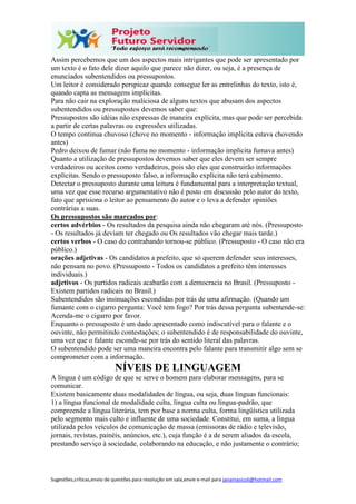 Sugestões,críticas,envio de questões para resolução em sala,envie e-mail para janainasicoli@hotmail.com
Assim percebemos que um dos aspectos mais intrigantes que pode ser apresentado por
um texto é o fato dele dizer aquilo que parece não dizer, ou seja, é a presença de
enunciados subentendidos ou pressupostos.
Um leitor é considerado perspicaz quando consegue ler as entrelinhas do texto, isto é,
quando capta as mensagens implícitas.
Para não cair na exploração maliciosa de alguns textos que abusam dos aspectos
subentendidos ou pressupostos devemos saber que:
Pressupostos são idéias não expressas de maneira explícita, mas que pode ser percebida
a partir de certas palavras ou expressões utilizadas.
O tempo continua chuvoso (chove no momento - informação implícita estava chovendo
antes)
Pedro deixou de fumar (não fuma no momento - informação implícita fumava antes)
Quanto a utilização de pressupostos devemos saber que eles devem ser sempre
verdadeiros ou aceitos como verdadeiros, pois são eles que construirão informações
explícitas. Sendo o pressuposto falso, a informação explícita não terá cabimento.
Detectar o pressuposto durante uma leitura é fundamental para a interpretação textual,
uma vez que esse recurso argumentativo não é posto em discussão pelo autor do texto,
fato que aprisiona o leitor ao pensamento do autor e o leva a defender opiniões
contrárias a suas.
Os pressupostos são marcados por:
certos advérbios - Os resultados da pesquisa ainda não chegaram até nós. (Pressuposto
- Os resultados já deviam ter chegado ou Os resultados vão chegar mais tarde.)
certos verbos - O caso do contrabando tornou-se público. (Pressuposto - O caso não era
público.)
orações adjetivas - Os candidatos a prefeito, que só querem defender seus interesses,
não pensam no povo. (Pressuposto - Todos os candidatos a prefeito têm interesses
individuais.)
adjetivos - Os partidos radicais acabarão com a democracia no Brasil. (Pressuposto -
Existem partidos radicais no Brasil.)
Subentendidos são insinuações escondidas por trás de uma afirmação. (Quando um
fumante com o cigarro pergunta: Você tem fogo? Por trás dessa pergunta subentende-se:
Acenda-me o cigarro por favor.
Enquanto o pressuposto é um dado apresentado como indiscutível para o falante e o
ouvinte, não permitindo contestações; o subentendido é de responsabilidade do ouvinte,
uma vez que o falante esconde-se por trás do sentido literal das palavras.
O subentendido pode ser uma maneira encontra pelo falante para transmitir algo sem se
comprometer com a informação.
NÍVEIS DE LINGUAGEM
A língua é um código de que se serve o homem para elaborar mensagens, para se
comunicar.
Existem basicamente duas modalidades de língua, ou seja, duas línguas funcionais:
1) a língua funcional de modalidade culta, língua culta ou língua-padrão, que
compreende a língua literária, tem por base a norma culta, forma lingüística utilizada
pelo segmento mais culto e influente de uma sociedade. Constitui, em suma, a língua
utilizada pelos veículos de comunicação de massa (emissoras de rádio e televisão,
jornais, revistas, painéis, anúncios, etc.), cuja função é a de serem aliados da escola,
prestando serviço à sociedade, colaborando na educação, e não justamente o contrário;
 