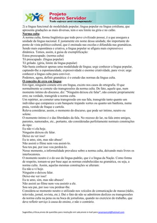 Sugestões,críticas,envio de questões para resolução em sala,envie e-mail para janainasicoli@hotmail.com
2) a língua funcional de modalidade popular; língua popular ou língua cotidiana, que
apresenta gradações as mais diversas, tem o seu limite na gíria e no calão.
Norma culta:
A norma culta, forma lingüística que todo povo civilizado possui, é a que assegura a
unidade da língua nacional. E justamente em nome dessa unidade, tão importante do
ponto de vista político-cultural, que é ensinada nas escolas e difundida nas gramáticas.
Sendo mais espontânea e criativa, a língua popular se afigura mais expressiva e
dinâmica. Temos, assim, à guisa de exemplificação:
Estou preocupado. (norma culta)
Tô preocupado. (língua popular)
Tô grilado. (gíria, limite da língua popular)
Não basta conhecer apenas uma modalidade de língua; urge conhecer a língua popular,
captando-lhe a espontaneidade, expressividade e enorme criatividade, para viver; urge
conhecer a língua culta para conviver.
Podemos, agora, definir gramática: é o estudo das normas da língua culta.
O conceito de erro em língua:
Em rigor, ninguém comete erro em língua, exceto nos casos de ortografia. O que
normalmente se comete são transgressões da norma culta. De fato, aquele que, num
momento íntimo do discurso, diz: "Ninguém deixou ele falar", não comete propriamente
erro; na verdade, transgride a norma culta.
Um repórter, ao cometer uma transgressão em sua fala, transgride tanto quanto um
indivíduo que comparece a um banquete trajando xortes ou quanto um banhista, numa
praia, vestido de fraque e cartola.
Releva considerar, assim, o momento do discurso, que pode ser íntimo, neutro ou
solene.
O momento íntimo é o das liberdades da fala. No recesso do lar, na fala entre amigos,
parentes, namorados, etc., portanto, são consideradas perfeitamente normais construções
do tipo:
Eu não vi ela hoje.
Ninguém deixou ele falar.
Deixe eu ver isso!
Eu te amo, sim, mas não abuse!
Não assisti o filme nem vou assisti-lo.
Sou teu pai, por isso vou perdoá-lo.
Nesse momento, a informalidade prevalece sobre a norma culta, deixando mais livres os
interlocutores.
O momento neutro é o do uso da língua-padrão, que é a língua da Nação. Como forma
de respeito, tomam-se por base aqui as normas estabelecidas na gramática, ou seja, a
norma culta. Assim, aquelas mesmas construções se alteram:
Eu não a vi hoje.
Ninguém o deixou falar.
Deixe-me ver isso!
Eu te amo, sim, mas não abuses!
Não assisti ao filme nem vou assistir a ele.
Sou seu pai, por isso vou perdoar-lhe.
Considera-se momento neutro o utilizado nos veículos de comunicação de massa (rádio,
televisão, jornal, revista, etc.). Daí o fato de não se admitirem deslizes ou transgressões
da norma culta na pena ou na boca de jornalistas, quando no exercício do trabalho, que
deve refletir serviço à causa do ensino, e não o contrário.
 