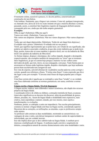 Sugestões,críticas,envio de questões para resolução em sala,envie e-mail para janainasicoli@hotmail.com
O momento solene, acessível a poucos, é o da arte poética, caracterizado por
construções de rara beleza.
Vale lembrar, finalmente, que a língua é um costume. Como tal, qualquer transgressão,
ou chamado erro, deixa de sê-lo no exato instante em que a maioria absoluta o comete,
passando, assim, a constituir fato lingüístico registro de linguagem definitivamente
consagrado pelo uso, ainda que não tenha amparo gramatical.
Exemplos:
Olha eu aqui! (Substituiu: Olha-me aqui!)
Vamos nos reunir. (Substituiu: Vamo-nos reunir.)
Não vamos nos dispersar. (Substituiu: Não nos vamos dispersar e Não vamos dispersar-
nos.)
Tenho que sair daqui depressinha. (Substituiu: Tenho de sair daqui bem depressa.)
O soldado está a postos. (Substituiu: O soldado está no seu posto.)
Têxtil, que significa rigorosamente que se pode tecer, em virtude do seu significado, não
poderia ser adjetivo associado a indústria, já que não existe indústria que se pode tecer.
Hoje, porém, temos não só como também o operário têxtil, em vez da indústria de fibra
têxtil e do operário da indústria de fibra têxtil.
As formas impeço, despeço e desimpeço, dos verbos impedir, despedir e desimpedir,
respectivamente, são exemplos também de transgressões ou "erros" que se tornaram
fatos lingüísticos, já que só correm hoje porque a maioria viu tais verbos como
derivados de pedir, que tem, início, na sua conjugação, com peço. Tanto bastou para se
arcaizarem as formas então legítimas impido, despido e desimpido, que hoje nenhuma
pessoa bem-escolarizada tem coragem de usar.
Em vista do exposto, será útil eliminar do vocabulário escolar palavras como corrigir e
correto, quando nos referimos a frases. "Corrija estas frases" é uma expressão que deve
dar lugar a esta, por exemplo: "Converta estas frases da língua popular para a língua
culta".
Uma frase correta não é aquela que se contrapõe a uma frase "errada"; é, na verdade,
uma frase elaborada conforme as normas gramaticais; em suma, conforme a norma
culta.
Língua escrita e língua falada. Nível de linguagem:
A língua escrita, estática, mais elaborada e menos econômica, não dispõe dos recursos
próprios da língua falada.
A acentuação (relevo de sílaba ou sílabas), a entoação (melodia da frase), as pausas
(intervalos significativos no decorrer do discurso), além da possibilidade de gestos,
olhares, piscadas, etc., fazem da língua falada a modalidade mais expressiva, mais
criativa, mais espontânea e natural, estando, por isso mesmo, mais sujeita a
transformações e a evoluções.
Nenhuma, porém, se sobrepõe a outra em importância. Nas escolas principalmente,
costuma se ensinar a língua falada com base na língua escrita, considerada superior.
Decorrem daí as correções, as retificações, as emendas, a que os professores sempre
estão atentos.
Ao professor cabe ensinar as duas modalidades, mostrando as características e as
vantagens de uma e outra, sem deixar transparecer nenhum caráter de superioridade ou
inferioridade, que em verdade inexiste.
Isso não implica dizer que se deve admitir tudo na língua falada. A nenhum povo
interessa a multiplicação de línguas. A nenhuma nação convém o surgimento de
dialetos, conseqüência natural do enorme distanciamento entre uma modalidade e outra.
 