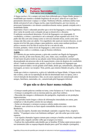 Sugestões,críticas,envio de questões para resolução em sala,envie e-mail para janainasicoli@hotmail.com
A língua escrita é, foi e sempre será mais bem-elaborada que a língua falada, porque é a
modalidade que mantém a unidade lingüística de um povo, além de ser a que faz o
pensamento atravessar o espaço e o tempo. Nenhuma reflexão, nenhuma análise mais
detida será possível sem a língua escrita, cujas transformações, por isso mesmo, se
processam lentamente e em número consideravelmente menor, quando cotejada com a
modalidade falada.
Importante é fazer o educando perceber que o nível da linguagem, a norma lingüística,
deve variar de acordo com a situação em que se desenvolve o discurso.
O ambiente sociocultural determina. O nível da linguagem a ser empregado. O
vocabulário, a sintaxe, a pronúncia e até a entoação variam segundo esse nível. Um
padre não fala com uma criança como se estivesse dizendo missa, assim como uma
criança não fala como um adulto. Um engenheiro não usará um mesmo discurso, ou um
mesmo nível de fala, para colegas e para pedreiros, assim como nenhum professor
utiliza o mesmo nível de fala no recesso do lar e na sala de aula.
Existem, portanto, vários níveis de linguagem e, entre esses níveis, se destacam em
importância o culto e o cotidiano, a que já fizemos referência.
A gíria:
Ao contrário do que muitos pensam, a gíria não constitui um flagelo da linguagem.
Quem, um dia, já não usou bacana, dica, cara, chato, cuca, esculacho, estrilar?
O mal maior da gíria reside na sua adoção como forma permanente de comunicação,
desencadeando um processo não só de esquecimento, como de desprezo do vocabulário
oficial. Usada no momento certo, porém, a gíria é um elemento de linguagem que
denota expressividade e revela grande criatividade, desde que, naturalmente, adequada à
mensagem, ao meio e ao receptor. Note, porém, que estamos falando em gíria, e não em
calão.
Ainda que criativa e expressiva, a gíria só é admitida na língua falada. A língua escrita
não a tolera, a não ser na reprodução da fala de determinado meio ou época, com a
visível intenção de documentar o fato, ou em casos especiais de comunicação entre
amigos, familiares, namorados, etc., caracterizada pela linguagem informal.
O que não se deve fazer numa redação:
- Começar usando palavras contidas no tema, como fazíamos na 1ª série da tia Teteca;
- Começar os parágrafos com as mesmas palavras, para ficar estético;
- Descuidar das margens e alinhamento dos parágrafos, inspirando-se em produções
impressionistas;
- Usar períodos muito longos e cheios de informações intercaladas em outras, para
complicar a vida do pobre corretor de sua redação;
- Entrar em desespero e arrancar os poucos cabelos ainda existentes;
- Rasurar, usar corretivos ou fazer aquele remendinho discreto como o carro dos
Bombeiros;
- Dar uma de esperto, fazendo uma introdução copiando a seguinte frase, original e
inédita: " O qualquer coisa é um fenômeno ambíguo", por não achar que existe outra
maneira;
- Usar aqueles chamados lugares-comuns para começar a bendita conclusão, inspirando-
se, quem sabe, naquele carrinho velho que só pegava no tranco;
- Explicar tão explicadinho cada detalhe que as benditas 30 linhas sejam poucas para o
seu testamento (não se esqueça daquela doação para a profª de redação e português);
 