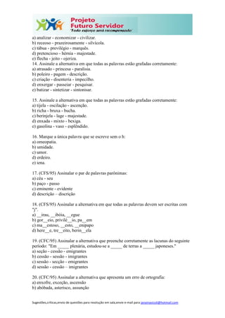 Sugestões,críticas,envio de questões para resolução em sala,envie e-mail para janainasicoli@hotmail.com
a) analizar - economizar - civilizar.
b) receoso - prazeirosamente - silvícola.
c) tábua - previlégio - marquês.
d) pretencioso - hérnia - majestade.
e) flecha - jeito - ojeriza.
14. Assinale a alternativa em que todas as palavras estão grafadas corretamente:
a) atrasado - princesa - paralisia.
b) poleiro - pagem - descrição.
c) criação - disenteria - impecilho.
d) enxergar - passeiar - pesquisar.
e) batizar - sintetizar - sintonisar.
15. Assinale a alternativa em que todas as palavras estão grafadas corretamente:
a) tijela - oscilação - ascenção.
b) richa - bruxa - bucha.
c) berinjela - lage - majestade.
d) enxada - mixto - bexiga.
e) gasolina - vaso - esplêndido.
16. Marque a única palavra que se escreve sem o h:
a) omeopatia.
b) umidade.
c) umor.
d) erdeiro.
e) iena.
17. (CFS/95) Assinalar o par de palavras parônimas:
a) céu - seu
b) paço - passo
c) eminente - evidente
d) descrição – discrição
18. (CFS/95) Assinalar a alternativa em que todas as palavras devem ser escritas com
"j".
a) __irau, __ibóia, __egue
b) gor__eio, privilé__io, pa__em
c) ma__estoso, __esto, __enipapo
d) here__e, tre__eito, berin__ela
19. (CFC/95) Assinalar a alternativa que preenche corretamente as lacunas do seguinte
período: "Em _____ plenária, estudou-se a _____ de terras a _____ japoneses."
a) seção - cessão - emigrantes
b) cessão - sessão - imigrantes
c) sessão - secção - emigrantes
d) sessão - cessão – imigrantes
20. (CFC/95) Assinalar a alternativa que apresenta um erro de ortografia:
a) enxofre, exceção, ascensão
b) abóbada, asterisco, assunção
 