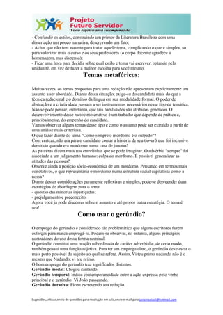 Sugestões,críticas,envio de questões para resolução em sala,envie e-mail para janainasicoli@hotmail.com
- Confundir os estilos, construindo um primor da Literatura Brasileira com uma
dissertação um pouco narrativa, descrevendo um fato;
- Achar que não tem assunto para tratar aquele tema, complicando o que é simples, só
para valorizar mais o curso e os seus professores (o corpo docente agradece a
homenagem, mas dispensa);
- Ficar uma hora para decidir sobre qual estilo e tema vai escrever, optando pelo
unidunitê, em vez de fazer a melhor escolha para você mesmo.
Temas metafóricos:
Muitas vezes, os temas propostos para uma redação não apresentam explicitamente um
assunto a ser abordado. Diante dessa situação, exige-se do candidato mais do que a
técnica redacional e o domínio da língua em sua modalidade formal. O poder de
abstração e a criatividade passam a ser instrumentos necessários nesse tipo de temática.
Não se pode pensar, entretanto, que tais habilidades são atributos genéticos. O
desenvolvimento desse raciocínio criativo é um trabalho que depende de prática e,
principalmente, do empenho do candidato.
Vamos observar alguns temas desse tipo e como o assunto pode ser extraído a partir de
uma análise mais criteriosa.
O que fazer diante do tema "Como sempre o mordomo é o culpado"?
Com certeza, não era para o candidato contar a história de seu tio-avô que foi inclusive
demitido quando era mordomo numa casa de janotas!
As palavras dizem mais nas entrelinhas que se pode imaginar. O advérbio "sempre" foi
associado a um julgamento humano: culpa do mordomo. É possível generalizar as
atitudes das pessoas?
Observe ainda a posição sócio-econômica de um mordomo. Pensando em termos mais
conotativos, o que representaria o mordomo numa estrutura social capitalista como a
nossa?
Diante dessas considerações puramente reflexivas e simples, pode-se depreender duas
estratégias de abordagem para o tema:
- questão das minorias injustiçadas;
- prejulgamento e preconceito.
Agora você já pode discorrer sobre o assunto e até propor outra estratégia. O tema é
seu!!
Como usar o gerúndio?
O emprego do gerúndio é considerado tão problemático que alguns escritores fazem
esforços para nunca empregá-lo. Podem-se observar, no entanto, alguns princípios
norteadores do uso dessa forma nominal.
O gerúndio constitui uma oração subordinada de caráter adverbial e, de certo modo,
também possui uma função adjetiva. Para ter um emprego claro, o gerúndio deve estar o
mais perto possível do sujeito ao qual se refere. Assim, Vi teu primo nadando não é o
mesmo que Nadando, vi teu primo.
O bom emprego do gerúndio traz significados distintos.
Gerúndio modal: Chegou cantando.
Gerúndio temporal: Indica contemporaneidade entre a ação expressa pelo verbo
principal e o gerúndio: Vi João passeando.
Gerúndio durativo: Ficou escrevendo sua redação.
 
