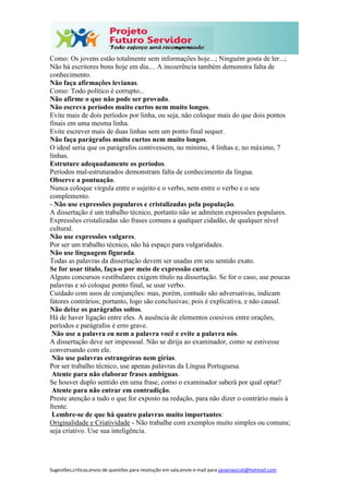 Sugestões,críticas,envio de questões para resolução em sala,envie e-mail para janainasicoli@hotmail.com
Como: Os jovens estão totalmente sem informações hoje...; Ninguém gosta de ler...;
Não há escritores bons hoje em dia.... A incoerência também demonstra falta de
conhecimento.
Não faça afirmações levianas.
Como: Todo político é corrupto...
Não afirme o que não pode ser provado.
Não escreva períodos muito curtos nem muito longos.
Evite mais de dois períodos por linha, ou seja, não coloque mais do que dois pontos
finais em uma mesma linha.
Evite escrever mais de duas linhas sem um ponto final sequer.
Não faça parágrafos muito curtos nem muito longos.
O ideal seria que os parágrafos contivessem, no mínimo, 4 linhas e, no máximo, 7
linhas.
Estruture adequadamente os períodos.
Períodos mal-estruturados demonstram falta de conhecimento da língua.
Observe a pontuação.
Nunca coloque vírgula entre o sujeito e o verbo, nem entre o verbo e o seu
complemento.
- Não use expressões populares e cristalizadas pela população.
A dissertação é um trabalho técnico, portanto não se admitem expressões populares.
Expressões cristalizadas são frases comuns a qualquer cidadão, de qualquer nível
cultural.
Não use expressões vulgares.
Por ser um trabalho técnico, não há espaço para vulgaridades.
Não use linguagem figurada.
Todas as palavras da dissertação devem ser usadas em seu sentido exato.
Se for usar título, faça-o por meio de expressão curta.
Alguns concursos vestibulares exigem título na dissertação. Se for o caso, use poucas
palavras e só coloque ponto final, se usar verbo.
Cuidado com usos de conjunções: mas, porém, contudo são adversativas, indicam
fatores contrários; portanto, logo são conclusivas; pois é explicativa, e não causal.
Não deixe os parágrafos soltos.
Há de haver ligação entre eles. A ausência de elementos coesivos entre orações,
períodos e parágrafos é erro grave.
Não use a palavra eu nem a palavra você e evite a palavra nós.
A dissertação deve ser impessoal. Não se dirija ao examinador, como se estivesse
conversando com ele.
Não use palavras estrangeiras nem gírias.
Por ser trabalho técnico, use apenas palavras da Língua Portuguesa.
Atente para não elaborar frases ambíguas.
Se houver duplo sentido em uma frase, como o examinador saberá por qual optar?
Atente para não entrar em contradição.
Preste atenção a tudo o que for exposto na redação, para não dizer o contrário mais à
frente.
Lembre-se de que há quatro palavras muito importantes:
Originalidade e Criatividade - Não trabalhe com exemplos muito simples ou comuns;
seja criativo. Use sua inteligência.
 