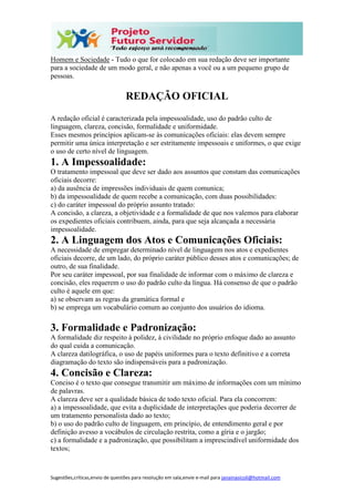 Sugestões,críticas,envio de questões para resolução em sala,envie e-mail para janainasicoli@hotmail.com
Homem e Sociedade - Tudo o que for colocado em sua redação deve ser importante
para a sociedade de um modo geral, e não apenas a você ou a um pequeno grupo de
pessoas.
REDAÇÃO OFICIAL
A redação oficial é caracterizada pela impessoalidade, uso do padrão culto de
linguagem, clareza, concisão, formalidade e uniformidade.
Esses mesmos princípios aplicam-se às comunicações oficiais: elas devem sempre
permitir uma única interpretação e ser estritamente impessoais e uniformes, o que exige
o uso de certo nível de linguagem.
1. A Impessoalidade:
O tratamento impessoal que deve ser dado aos assuntos que constam das comunicações
oficiais decorre:
a) da ausência de impressões individuais de quem comunica;
b) da impessoalidade de quem recebe a comunicação, com duas possibilidades:
c) do caráter impessoal do próprio assunto tratado:
A concisão, a clareza, a objetividade e a formalidade de que nos valemos para elaborar
os expedientes oficiais contribuem, ainda, para que seja alcançada a necessária
impessoalidade.
2. A Linguagem dos Atos e Comunicações Oficiais:
A necessidade de empregar determinado nível de linguagem nos atos e expedientes
oficiais decorre, de um lado, do próprio caráter público desses atos e comunicações; de
outro, de sua finalidade.
Por seu caráter impessoal, por sua finalidade de informar com o máximo de clareza e
concisão, eles requerem o uso do padrão culto da língua. Há consenso de que o padrão
culto é aquele em que:
a) se observam as regras da gramática formal e
b) se emprega um vocabulário comum ao conjunto dos usuários do idioma.
3. Formalidade e Padronização:
A formalidade diz respeito à polidez, à civilidade no próprio enfoque dado ao assunto
do qual cuida a comunicação.
A clareza datilográfica, o uso de papéis uniformes para o texto definitivo e a correta
diagramação do texto são indispensáveis para a padronização.
4. Concisão e Clareza:
Conciso é o texto que consegue transmitir um máximo de informações com um mínimo
de palavras.
A clareza deve ser a qualidade básica de todo texto oficial. Para ela concorrem:
a) a impessoalidade, que evita a duplicidade de interpretações que poderia decorrer de
um tratamento personalista dado ao texto;
b) o uso do padrão culto de linguagem, em princípio, de entendimento geral e por
definição avesso a vocábulos de circulação restrita, como a gíria e o jargão;
c) a formalidade e a padronização, que possibilitam a imprescindível uniformidade dos
textos;
 