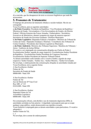Sugestões,críticas,envio de questões para resolução em sala,envie e-mail para janainasicoli@hotmail.com
d) a concisão, que faz desaparecer do texto os excessos lingüísticos que nada lhe
acrescentam.
5. Pronomes de Tratamento:
O emprego dos pronomes de tratamento obedece a secular tradição. São de uso
consagrado:
Vossa Excelência, para as seguintes autoridades:
a) do Poder Executivo: Presidente da República / Vice-Presidente da República /
Ministros de Estado / Governadores e Vice-Governadores de Estado e do Distrito
Federal / Oficiais-Generais das Forças Armadas / Embaixadores / Secretários-
Executivos de Ministérios e demais ocupantes de cargos de natureza especial /
Secretários de Estado dos Governos Estaduais / Prefeitos Municipais.
b) do Poder Legislativo: Deputados Federais e Senadores / Ministros do Tribunal de
Contas da União / Deputados Estaduais e Distritais / Conselheiros dos Tribunais de
Contas Estaduais / Presidentes das Câmaras Legislativas Municipais.
c) do Poder Judiciário: Ministros dos Tribunais Superiores / Membros de Tribunais /
Juízes / Auditores da Justiça Militar.
O vocativo a ser empregado em comunicações dirigidas aos Chefes de Poder é
Excelentíssimo Senhor, seguido do cargo respectivo: Excelentíssimo Senhor Presidente
da República, / Excelentíssimo Senhor Presidente do Congresso Nacional, /
Excelentíssimo Senhor Presidente do Supremo Tribunal Federal.
As demais autoridades serão tratadas com o vocativo Senhor, seguido do cargo
respectivo: Senhor Senador, / Senhor Juiz, / Senhor Ministro, / Senhor Governador.
No envelope, o endereçamento das comunicações dirigidas às autoridades tratadas por
Vossa Excelência, terá a seguinte forma:
A Sua Excelência o Senhor
Fulano de Tal
Secretário de Estado da Saúde
00000-000 - Natal. RN
A Sua Excelência o Senhor
Fulano de Tal
Juiz de Direito da 10ª Vara Cível
Rua ABC, nº 123
01010-000 - Natal. RN
A Sua Excelência o Senhor
Deputado Fulano de Tal
Assembléia Legislativa
00000-000 - Natal. RN
Em comunicações oficiais, está abolido o uso do tratamento digníssimo (DD), às
autoridades arroladas na lista anterior. A dignidade é pressuposto para que se ocupe
qualquer cargo público, sendo desnecessária sua repetida evocação.
Vossa Senhoria é empregado para as demais autoridades e para particulares. O vocativo
adequado é:
Senhor Fulano de Tal,
(...)
No envelope, deve constar do endereçamento:
 