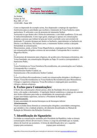 Sugestões,críticas,envio de questões para resolução em sala,envie e-mail para janainasicoli@hotmail.com
Ao Senhor
Fulano de Tal
Rua ABC, nº 123
12345-000 - Natal. RN
Como se depreende do exemplo acima, fica dispensado o emprego do superlativo
ilustríssimo para as autoridades que recebem o tratamento de Vossa Senhoria e para
particulares. É suficiente o uso do pronome de tratamento Senhor.
Acrescente-se que doutor não é forma de tratamento, e sim título acadêmico. Evite usá-
lo indiscriminadamente. Como regra geral, empregue-o apenas em comunicações
dirigidas a pessoas que tenham tal grau por terem concluído curso universitário de
doutorado. É costume designar por doutor os bacharéis, especialmente os bacharéis em
Direito e em Medicina. Nos demais casos, o tratamento Senhor confere a desejada
formalidade às comunicações.
Mencionemos, ainda, a forma Vossa Magnificência, empregada por força da tradição,
em comunicações dirigidas a reitores de universidade. Corresponde-lhe o vocativo:
Magnífico Reitor,
(...)
Os pronomes de tratamento para religiosos, de acordo com a hierarquia eclesiástica, são:
Vossa Santidade, em comunicações dirigidas ao Papa. O vocativo correspondente é:
Santíssimo Padre,
(...)
Vossa Eminência ou Vossa Eminência Reverendíssima, em comunicações aos Cardeais.
Corresponde-lhe o vocativo:
Eminentíssimo Senhor Cardeal, ou
Eminentíssimo e Reverendíssimo Senhor Cardeal,
(...)
Vossa Excelência Reverendíssima é usado em comunicações dirigidas a Arcebispos e
Bispos; Vossa Reverendíssima ou Vossa Senhoria Reverendíssima para Monsenhores,
Cônegos e superiores religiosos. Vossa Reverência é empregado para sacerdotes,
clérigos e demais religiosos.
6. Fechos para Comunicações:
O fecho das comunicações oficiais possui, além da finalidade óbvia de arrematar o
texto, a de saudar o destinatário. A legislação federal estabeleceu o emprego de somente
dois fechos diferentes para todas as modalidades de comunicação oficial:
a) para autoridades superiores, inclusive o Presidente da República:
Respeitosamente,
b) para autoridades de mesma hierarquia ou de hierarquia inferior:
Atenciosamente,
Ficam excluídas dessa fórmula as comunicações dirigidas a autoridades estrangeiras,
que atendem a rito e tradição próprios, devidamente disciplinados no Manual de
Redação do Ministério das Relações Exteriores.
7. Identificação do Signatário:
Excluídas as comunicações assinadas pelo Presidente da República, todas as demais
comunicações oficiais devem trazer o nome e o cargo da autoridade que as expede,
abaixo do local de sua assinatura. A forma da identificação deve ser a seguinte:
(espaço para assinatura) (espaço para assinatura)
 
