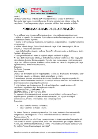 Sugestões,críticas,envio de questões para resolução em sala,envie e-mail para janainasicoli@hotmail.com
NOME
Chefe de Gabinete do Tribunal de Contas
NOME
Secretário de Estado da Tributação
Para evitar equívocos, recomenda-se não deixar a assinatura em página isolada do
expediente. Transfira para essa página ao menos a última frase anterior ao fecho.
NORMAS GERAIS DE ELABORAÇÃO:
Ao se elaborar uma correspondência deverão ser observadas as seguintes regras:
− utilizar as espécies documentais, de acordo com as finalidades expostas nas estruturas
dos modelos adiante expostos;
− utilizar os pronomes de tratamento, os vocativos, os destinatários e os endereçamentos
corretamente;
− utilizar a fonte do tipo Times New Roman de corpo 12 no texto em geral, 11 nas
citações, e 10 nas notas de rodapé;
− para símbolos não existentes na fonte Times New Roman poder-se-á utilizar as fontes
Symbol e Wingdings;
− é obrigatório constar a partir da segunda página o número da página.
No caso de Comunicação Interna, o destinatário deverá ser identificado pelo cargo, não
necessitando do nome de seu ocupante. Exceção para casos em que existir um mesmo
cargo para vários ocupantes, sendo necessário, então, um vocativo composto pelo cargo
e pelo nome do destinatário em questão.
Exemplo:
Ao Senhor Assessor
José Amaral
Quando um documento estiver respondendo à solicitação de um outro documento, fazer
referência à espécie, ao número e à data ao qual este se refere.
O assunto que motivou a comunicação deve ser introduzido no primeiro parágrafo,
seguido do detalhamento e conclusão. Se contiver mais de uma idéia deve-se tratar dos
diferentes assuntos em parágrafos distintos.
A referência ao ano do documento deverá ser feita após a espécie e número do
expediente, seguido de sigla do órgão que o expede.
CERTO: Ofício nº 23/2005-DAI/TCE
ERRADO: Ofício nº 23/TCE/DAI-2005
Os pronomes de tratamento (ou de segunda pessoa indireta) embora se refiram à
segunda pessoa gramatical (à pessoa com quem se fala, ou a quem se dirige à
comunicação), levam a concordância para a terceira pessoa.
Exemplos:
 Vossa Senhoria nomeará o substituto.
 Vossa Excelência conhece o assunto.
Da mesma forma, os pronomes possessivos referidos a pronomes de tratamento são
sempre os da terceira pessoa: "Vossa Senhoria nomeará seu substituto" (e não
"Vossa...vosso...").
Já quanto aos adjetivos referidos a esses pronomes, o gênero gramatical deve coincidir
com o sexo da pessoa a que se refere, e não com o substantivo que compõe a locução.
Assim, se o interlocutor for homem, o correto é "Vossa Excelência está atarefado"; se
for mulher,"Vossa Excelência está atarefada".
 