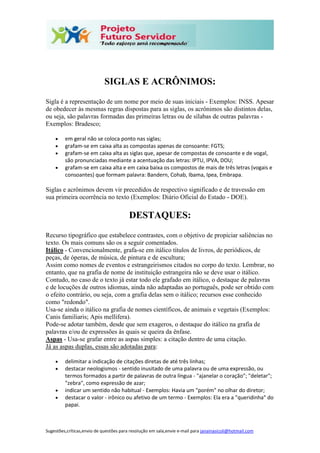 Sugestões,críticas,envio de questões para resolução em sala,envie e-mail para janainasicoli@hotmail.com
SIGLAS E ACRÔNIMOS:
Sigla é a representação de um nome por meio de suas iniciais - Exemplos: INSS. Apesar
de obedecer às mesmas regras dispostas para as siglas, os acrônimos são distintos delas,
ou seja, são palavras formadas das primeiras letras ou de sílabas de outras palavras -
Exemplos: Bradesco;
 em geral não se coloca ponto nas siglas;
 grafam-se em caixa alta as compostas apenas de consoante: FGTS;
 grafam-se em caixa alta as siglas que, apesar de compostas de consoante e de vogal,
são pronunciadas mediante a acentuação das letras: IPTU, IPVA, DOU;
 grafam-se em caixa alta e em caixa baixa os compostos de mais de três letras (vogais e
consoantes) que formam palavra: Bandern, Cohab, Ibama, Ipea, Embrapa.
Siglas e acrônimos devem vir precedidos de respectivo significado e de travessão em
sua primeira ocorrência no texto (Exemplos: Diário Oficial do Estado - DOE).
DESTAQUES:
Recurso tipográfico que estabelece contrastes, com o objetivo de propiciar saliências no
texto. Os mais comuns são os a seguir comentados.
Itálico - Convencionalmente, grafa-se em itálico títulos de livros, de periódicos, de
peças, de óperas, de música, de pintura e de escultura;
Assim como nomes de eventos e estrangeirismos citados no corpo do texto. Lembrar, no
entanto, que na grafia de nome de instituição estrangeira não se deve usar o itálico.
Contudo, no caso de o texto já estar todo ele grafado em itálico, o destaque de palavras
e de locuções de outros idiomas, ainda não adaptadas ao português, pode ser obtido com
o efeito contrário, ou seja, com a grafia delas sem o itálico; recursos esse conhecido
como "redondo".
Usa-se ainda o itálico na grafia de nomes científicos, de animais e vegetais (Exemplos:
Canis familiaris; Apis mellifera).
Pode-se adotar também, desde que sem exageros, o destaque do itálico na grafia de
palavras e/ou de expressões às quais se queira da ênfase.
Aspas - Usa-se grafar entre as aspas simples: a citação dentro de uma citação.
Já as aspas duplas, essas são adotadas para:
 delimitar a indicação de citações diretas de até três linhas;
 destacar neologismos - sentido inusitado de uma palavra ou de uma expressão, ou
termos formados a partir de palavras de outra língua - "ajanelar o coração"; "deletar";
"zebra", como expressão de azar;
 indicar um sentido não habitual - Exemplos: Havia um "porém" no olhar do diretor;
 destacar o valor - irônico ou afetivo de um termo - Exemplos: Ela era a "queridinha" do
papai.
 