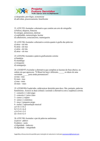 Sugestões,críticas,envio de questões para resolução em sala,envie e-mail para janainasicoli@hotmail.com
c) despender, previlégio, economizar
d) adivinhar, prazerosamente, beneficente
21. (CFC/95) Assinalar a alternativa que contém um erro de ortografia:
a) beleza, duquesa, francesa
b) estrupar, pretensioso, deslizar
c) esplêndido, meteorologia, hesitar
d) cabeleireiro, consciencioso, manteigueira
22. (CFC/96) Assinalar a alternativa correta quanto à grafia das palavras:
a) atraz - ele trás
b) atrás - ele traz
c) atrás - ele trás
d) atraz - ele traz
23. (CFS/96) Assinalar a palavra graficamente correta:
a) bandeija
b) mendingo
c) irrequieto
d) carangueijo
24. (CESD/97) Assinalar a alternativa que completa as lacunas da frase abaixo, na
ordem em que aparecem. "O Brasil de hoje é diferente, _____ os ideais de uma
sociedade _____ justa ainda permanecem".
a) mas - mas
b) mais - mas
c) mas - mais
d) mais – mais
25. (CESD/98) Cauda/rabo, calda/açúcar derretido para doce. São, portanto, palavras
homônimas. Associe as duas colunas e assinale a alternativa com a seqüência correta.
1 - conserto ( ) valor pago
2 - concerto ( ) juízo claro
3 - censo ( ) reparo
4 - senso ( ) estatística
5 - taxa ( ) pequeno prego
6 - tacha ( ) apresentação musical
a) 5-4-1-3-6-2
b) 5-3-2-1-6-4
c) 4-2-6-1-3-5
d) 1-4-6-5-2-3
26. (CFC/98) Assinalar o par de palavras antônimas:
a) pavor - pânico
b) pânico - susto
c) dignidade - indecoro
d) dignidade – integridade
 