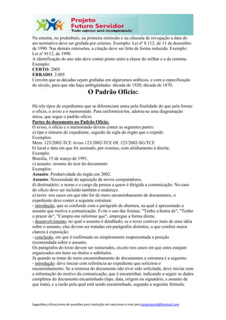 Sugestões,críticas,envio de questões para resolução em sala,envie e-mail para janainasicoli@hotmail.com
Na ementa, no preâmbulo, na primeira remissão e na cláusula de revogação a data do
ato normativo deve ser grafada por extenso. Exemplo: Lei nº 8.112, de 11 de dezembro
de 1990. Nas demais remissões, a citação deve ser feita de forma reduzida. Exemplo:
Lei nº 8112, de 1990.
A identificação do ano não deve conter ponto entre a classe do milhar e a da centena.
Exemplo:
CERTO: 2005
ERRADO: 2.005
Convém que as décadas sejam grafadas em algarismos arábicos, e com a especificação
do século, para que não haja ambigüidades: década de 1920; década de 1870.
O Padrão Ofício:
Há três tipos de expedientes que se diferenciam antes pela finalidade do que pela forma:
o ofício, o aviso e o memorando. Para uniformizá-los, adotou-se uma diagramação
única, que segue o padrão ofício.
Partes do documento no Padrão Ofício:
O aviso, o ofício e o memorando devem conter as seguintes partes:
a) tipo e número do expediente, seguido da sigla do órgão que o expede:
Exemplos:
Mem. 123/2002-TCE Aviso 123/2002-TCE Of. 123/2002-SG/TCE
b) local e data em que foi assinado, por extenso, com alinhamento à direita:
Exemplo:
Brasília, 15 de março de 1991.
c) assunto: resumo do teor do documento
Exemplos:
Assunto: Produtividade do órgão em 2002.
Assunto: Necessidade de aquisição de novos computadores.
d) destinatário: o nome e o cargo da pessoa a quem é dirigida a comunicação. No caso
do ofício deve ser incluído também o endereço.
e) texto: nos casos em que não for de mero encaminhamento de documentos, o
expediente deve conter a seguinte estrutura:
- introdução, que se confunde com o parágrafo de abertura, na qual é apresentado o
assunto que motiva a comunicação. Evite o uso das formas: "Tenho a honra de", "Tenho
o prazer de", "Cumpre-me informar que", empregue a forma direta;
- desenvolvimento, no qual o assunto é detalhado; se o texto contiver mais de uma idéia
sobre o assunto, elas devem ser tratadas em parágrafos distintos, o que confere maior
clareza à exposição;
- conclusão, em que é reafirmada ou simplesmente reapresentada a posição
recomendada sobre o assunto.
Os parágrafos do texto devem ser numerados, exceto nos casos em que estes estejam
organizados em itens ou títulos e subtítulos.
Já quando se tratar de mero encaminhamento de documentos a estrutura é a seguinte:
- introdução: deve iniciar com referência ao expediente que solicitou o
encaminhamento. Se a remessa do documento não tiver sido solicitada, deve iniciar com
a informação do motivo da comunicação, que é encaminhar, indicando a seguir os dados
completos do documento encaminhado (tipo, data, origem ou signatário, e assunto de
que trata), e a razão pela qual está sendo encaminhado, segundo a seguinte fórmula:
 