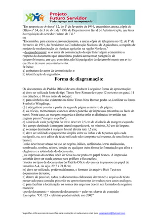 Sugestões,críticas,envio de questões para resolução em sala,envie e-mail para janainasicoli@hotmail.com
"Em resposta ao Aviso nº 12, de 1º de fevereiro de 1991, encaminho, anexa, cópia do
Ofício nº 34, de 3 de abril de 1990, do Departamento Geral de Administração, que trata
da requisição do servidor Fulano de Tal."
ou
"Encaminho, para exame e pronunciamento, a anexa cópia do telegrama no 12, de 1º de
fevereiro de 1991, do Presidente da Confederação Nacional de Agricultura, a respeito de
projeto de modernização de técnicas agrícolas na região Nordeste."
- desenvolvimento: se o autor da comunicação desejar fazer algum comentário a
respeito do documento que encaminha, poderá acrescentar parágrafos de
desenvolvimento; em caso contrário, não há parágrafos de desenvolvimento em aviso
ou ofício de mero encaminhamento.
f) fecho;
g) assinatura do autor da comunicação; e
h) identificação do signatário.
Forma de diagramação:
Os documentos do Padrão Ofícial devem obedecer à seguinte forma de apresentação:
a) deve ser utilizada fonte do tipo Times New Roman de corpo 12 no texto em geral, 11
nas citações, e 10 nas notas de rodapé;
b) para símbolos não existentes na fonte Times New Roman poder-se-á utilizar as fontes
Symbol e Wingdings;
c) é obrigatório constar a partir da segunda página o número da página;
d) os ofícios, memorandos e anexos destes poderão ser impressos em ambas as faces do
papel. Neste caso, as margens esquerda e direita terão as distâncias invertidas nas
páginas pares ("margem espelho");
e) o início de cada parágrafo do texto deve ter 2,5 cm de distância da margem esquerda;
f) o campo destinado à margem lateral esquerda terá, no mínimo, 3,0 cm de largura;
g) o campo destinado à margem lateral direita terá 1,5 cm;
h) deve ser utilizado espaçamento simples entre as linhas e de 6 pontos após cada
parágrafo, ou, se o editor de texto utilizado não comportar tal recurso, de uma linha em
branco;
i) não deve haver abuso no uso de negrito, itálico, sublinhado, letras maiúsculas,
sombreado, sombra, relevo, bordas ou qualquer outra forma de formatação que afete a
elegância e a sobriedade do documento;
j) a impressão dos textos deve ser feita na cor preta em papel branco. A impressão
colorida deve ser usada apenas para gráficos e ilustrações;
l) todos os tipos de documentos do Padrão Ofício devem ser impressos em papel de
tamanho A-4, ou seja, 29,7 x 21,0 cm;
m) deve ser utilizado, preferencialmente, o formato de arquivo Rich Text nos
documentos de texto;
n) dentro do possível, todos os documentos elaborados devem ter o arquivo de texto
preservado para consulta posterior ou aproveitamento de trechos para casos análogos;
o) para facilitar a localização, os nomes dos arquivos devem ser formados da seguinte
maneira:
tipo do documento + número do documento + palavras-chaves do conteúdo
Exemplos: "Of. 123 - relatório produtividade ano 2002"
 
