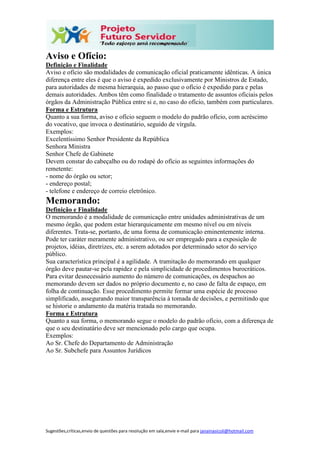 Sugestões,críticas,envio de questões para resolução em sala,envie e-mail para janainasicoli@hotmail.com
Aviso e Ofício:
Definição e Finalidade
Aviso e ofício são modalidades de comunicação oficial praticamente idênticas. A única
diferença entre eles é que o aviso é expedido exclusivamente por Ministros de Estado,
para autoridades de mesma hierarquia, ao passo que o ofício é expedido para e pelas
demais autoridades. Ambos têm como finalidade o tratamento de assuntos oficiais pelos
órgãos da Administração Pública entre si e, no caso do ofício, também com particulares.
Forma e Estrutura
Quanto a sua forma, aviso e ofício seguem o modelo do padrão ofício, com acréscimo
do vocativo, que invoca o destinatário, seguido de vírgula.
Exemplos:
Excelentíssimo Senhor Presidente da República
Senhora Ministra
Senhor Chefe de Gabinete
Devem constar do cabeçalho ou do rodapé do ofício as seguintes informações do
remetente:
- nome do órgão ou setor;
- endereço postal;
- telefone e endereço de correio eletrônico.
Memorando:
Definição e Finalidade
O memorando é a modalidade de comunicação entre unidades administrativas de um
mesmo órgão, que podem estar hierarquicamente em mesmo nível ou em níveis
diferentes. Trata-se, portanto, de uma forma de comunicação eminentemente interna.
Pode ter caráter meramente administrativo, ou ser empregado para a exposição de
projetos, idéias, diretrizes, etc. a serem adotados por determinado setor do serviço
público.
Sua característica principal é a agilidade. A tramitação do memorando em qualquer
órgão deve pautar-se pela rapidez e pela simplicidade de procedimentos burocráticos.
Para evitar desnecessário aumento do número de comunicações, os despachos ao
memorando devem ser dados no próprio documento e, no caso de falta de espaço, em
folha de continuação. Esse procedimento permite formar uma espécie de processo
simplificado, assegurando maior transparência à tomada de decisões, e permitindo que
se historie o andamento da matéria tratada no memorando.
Forma e Estrutura
Quanto a sua forma, o memorando segue o modelo do padrão ofício, com a diferença de
que o seu destinatário deve ser mencionado pelo cargo que ocupa.
Exemplos:
Ao Sr. Chefe do Departamento de Administração
Ao Sr. Subchefe para Assuntos Jurídicos
 