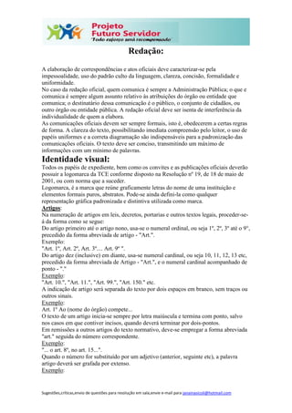 Sugestões,críticas,envio de questões para resolução em sala,envie e-mail para janainasicoli@hotmail.com
Redação:
A elaboração de correspondências e atos oficiais deve caracterizar-se pela
impessoalidade, uso do padrão culto da linguagem, clareza, concisão, formalidade e
uniformidade.
No caso da redação oficial, quem comunica é sempre a Administração Pública; o que e
comunica é sempre algum assunto relativo às atribuições do órgão ou entidade que
comunica; o destinatário dessa comunicação é o público, o conjunto de cidadãos, ou
outro órgão ou entidade pública. A redação oficial deve ser isenta de interferência da
individualidade de quem a elabora.
As comunicações oficiais devem ser sempre formais, isto é, obedecerem a certas regras
de forma. A clareza do texto, possibilitando imediata compreensão pelo leitor, o uso de
papéis uniformes e a correta diagramação são indispensáveis para a padronização das
comunicações oficiais. O texto deve ser conciso, transmitindo um máximo de
informações com um mínimo de palavras.
Identidade visual:
Todos os papéis de expediente, bem como os convites e as publicações oficiais deverão
possuir a logomarca da TCE conforme disposto na Resolução nº 19, de 18 de maio de
2001, ou com norma que a suceder.
Logomarca, é a marca que reúne graficamente letras do nome de uma instituição e
elementos formais puros, abstratos. Pode-se ainda defini-la como qualquer
representação gráfica padronizada e distintiva utilizada como marca.
Artigos:
Na numeração de artigos em leis, decretos, portarias e outros textos legais, proceder-se-
á da forma como se segue:
Do artigo primeiro até o artigo nono, usa-se o numeral ordinal, ou seja 1º, 2º, 3º até o 9°,
precedido da forma abreviada de artigo - "Art.".
Exemplo:
"Art. 1º, Art. 2º, Art. 3º.... Art. 9º ".
Do artigo dez (inclusive) em diante, usa-se numeral cardinal, ou seja 10, 11, 12, 13 etc,
precedido da forma abreviada de Artigo - "Art.", e o numeral cardinal acompanhado de
ponto - "."
Exemplo:
"Art. 10.", "Art. 11.", "Art. 99.", "Art. 150." etc.
A indicação de artigo será separada do texto por dois espaços em branco, sem traços ou
outros sinais.
Exemplo:
Art. 1º Ao (nome do órgão) compete...
O texto de um artigo inicia-se sempre por letra maiúscula e termina com ponto, salvo
nos casos em que contiver incisos, quando deverá terminar por dois-pontos.
Em remissões a outros artigos do texto normativo, deve-se empregar a forma abreviada
"art." seguida do número correspondente.
Exemplo:
"... o art. 8º, no art. 15...".
Quando o número for substituído por um adjetivo (anterior, seguinte etc), a palavra
artigo deverá ser grafada por extenso.
Exemplo:
 