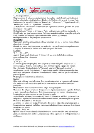 Sugestões,críticas,envio de questões para resolução em sala,envie e-mail para janainasicoli@hotmail.com
"... no artigo anterior..."
O agrupamento de artigos poderá constituir Subseções; o de Subseções, a Seção; o de
Seções, o Capítulo; o de Capítulos, o Título; o de Títulos, o Livro; o de Livros a Parte.
Podem também ser subdivididos em "Disposições Preliminares", "Disposições Gerais",
"Disposições Finais" e "Disposições Transitórias".
As Subseções e Seções serão identificadas em algarismos romanos, grafadas em letras
minúsculas e em negrito.
Os Capítulos, os Títulos, os Livros e as Partes serão gravados em letras maiúsculas e
identificados por algarismos romanos. As Partes poderão desdobrar-se em Parte Geral e
Parte Especial, ou em parte expressas em numeral ordinal, por extenso.
O artigo desdobra-se em parágrafos ou em incisos.
Parágrafos:
O parágrafo constitui a imediata divisão de um artigo, em que se explica ou modifica a
disposição principal.
Quando um artigo contiver mais de um parágrafo, estes serão designados pelo símbolo
§, seguido de numeração ordinal até o nono parágrafo, inclusive.
Exemplo:
"§ 1º , § 2º, .....§ 9º...
A partir do parágrafo de número 10 (inclusive), usa-se o símbolo §, seguido de
numeração cardinal e de ponto.
Exemplo:
"§ 10., § 11." etc.
Se houver apenas um parágrafo deve-se grafá-lo como "Parágrafo único" e não "§
único", seguido de ponto e separado do texto normativo por 2 espaços em branco.
Nas referências "Parágrafo único", "Parágrafo anterior", "Parágrafo seguinte" e
semelhantes, a grafia é por extenso. O texto dos parágrafos inicia-se com maiúscula e
encerra-se com ponto, salvo se for desdobrado em incisos, caso em que deverá findar
por dois-pontos.
Os parágrafos desdobram-se em incisos.
Incisos:
O inciso é utilizado como elemento discriminativo de artigo, se o assunto nele tratado
não puder ser condensado no próprio artigo ou se mostrar adequado a constituir
parágrafo.
O inciso serve para divisão imediata do artigo ou do parágrafo.
Os incisos dos artigos devem ser designados por algarismos romanos, seguidos de hífen,
o qual é separado do algarismo e do texto por um espaço em branco, e iniciados por
letra minúscula, salvo quando se tratar de nome próprio.
Ao final os incisos são pontuados com ponto-e-vírgula exceto o último, que se encerra
em ponto, e aquele que contiver desdobramento em alíneas, encerra-se por dois-pontos.
Os incisos desdobram-se em alíneas.
As alíneas (ou letras) são os desdobramentos dos incisos e deverão ser grafadas com a
letra minúscula seguindo o alfabeto e acompanhada de parêntese, separado do texto por
um espaço em branco.
Exemplo: "a), b)" etc.
Quando houver necessidade de desdobramento de alíneas em itens, estes deverão ser
grafados em algarismos arábicos, seguidos de ponto e separados do texto por um espaço
em branco.
 