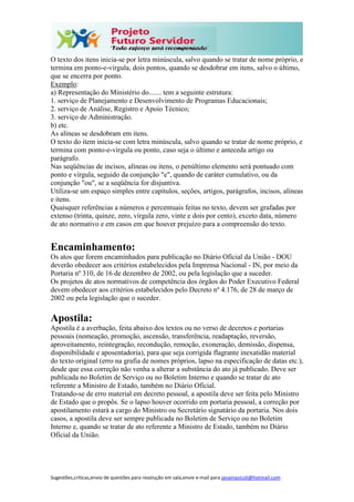 Sugestões,críticas,envio de questões para resolução em sala,envie e-mail para janainasicoli@hotmail.com
O texto dos itens inicia-se por letra minúscula, salvo quando se tratar de nome próprio, e
termina em ponto-e-vírgula, dois pontos, quando se desdobrar em itens, salvo o último,
que se encerra por ponto.
Exemplo:
a) Representação do Ministério do....... tem a seguinte estrutura:
1. serviço de Planejamento e Desenvolvimento de Programas Educacionais;
2. serviço de Análise, Registro e Apoio Técnico;
3. serviço de Administração.
b) etc.
As alíneas se desdobram em itens.
O texto do item inicia-se com letra minúscula, salvo quando se tratar de nome próprio, e
termina com ponto-e-vírgula ou ponto, caso seja o último e anteceda artigo ou
parágrafo.
Nas seqüências de incisos, alíneas ou itens, o penúltimo elemento será pontuado com
ponto e vírgula, seguido da conjunção "e", quando de caráter cumulativo, ou da
conjunção "ou", se a seqüência for disjuntiva.
Utiliza-se um espaço simples entre capítulos, seções, artigos, parágrafos, incisos, alíneas
e itens.
Quaisquer referências a números e percentuais feitas no texto, devem ser grafadas por
extenso (trinta, quinze, zero, vírgula zero, vinte e dois por cento), exceto data, número
de ato normativo e em casos em que houver prejuízo para a compreensão do texto.
Encaminhamento:
Os atos que forem encaminhados para publicação no Diário Oficial da União - DOU
deverão obedecer aos critérios estabelecidos pela Imprensa Nacional - IN, por meio da
Portaria nº 310, de 16 de dezembro de 2002, ou pela legislação que a suceder.
Os projetos de atos normativos de competência dos órgãos do Poder Executivo Federal
devem obedecer aos critérios estabelecidos pelo Decreto nº 4.176, de 28 de março de
2002 ou pela legislação que o suceder.
Apostila:
Apostila é a averbação, feita abaixo dos textos ou no verso de decretos e portarias
pessoais (nomeação, promoção, ascensão, transferência, readaptação, reversão,
aproveitamento, reintegração, recondução, remoção, exoneração, demissão, dispensa,
disponibilidade e aposentadoria), para que seja corrigida flagrante inexatidão material
do texto original (erro na grafia de nomes próprios, lapso na especificação de datas etc.),
desde que essa correção não venha a alterar a substância do ato já publicado. Deve ser
publicada no Boletim de Serviço ou no Boletim Interno e quando se tratar de ato
referente a Ministro de Estado, também no Diário Oficial.
Tratando-se de erro material em decreto pessoal, a apostila deve ser feita pelo Ministro
de Estado que o propôs. Se o lapso houver ocorrido em portaria pessoal, a correção por
apostilamento estará a cargo do Ministro ou Secretário signatário da portaria. Nos dois
casos, a apostila deve ser sempre publicada no Boletim de Serviço ou no Boletim
Interno e, quando se tratar de ato referente a Ministro de Estado, também no Diário
Oficial da União.
 