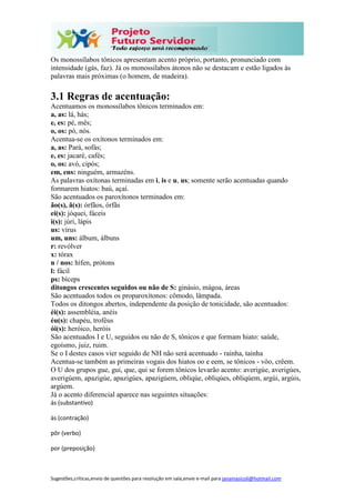 Sugestões,críticas,envio de questões para resolução em sala,envie e-mail para janainasicoli@hotmail.com
Os monossílabos tônicos apresentam acento próprio, portanto, pronunciado com
intensidade (gás, faz). Já os monossílabos átonos não se destacam e estão ligados às
palavras mais próximas (o homem, de madeira).
3.1 Regras de acentuação:
Acentuamos os monossílabos tônicos terminados em:
a, as: lá, hás;
e, es: pé, mês;
o, os: pó, nós.
Acentua-se os oxítonos terminados em:
a, as: Pará, sofás;
e, es: jacaré, cafés;
o, os: avó, cipós;
em, ens: ninguém, armazéns.
As palavras oxítonas terminadas em i, is e u, us; somente serão acentuadas quando
formarem hiatos: baú, açaí.
São acentuados os paroxítonos terminados em:
ão(s), ã(s): órfãos, órfãs
ei(s): jóquei, fáceis
i(s): júri, lápis
us: vírus
um, uns: álbum, álbuns
r: revólver
x: tórax
n / nos: hífen, prótons
l: fácil
ps: bíceps
ditongos crescentes seguidos ou não de S: ginásio, mágoa, áreas
São acentuados todos os proparoxítonos: cômodo, lâmpada.
Todos os ditongos abertos, independente da posição de tonicidade, são acentuados:
éi(s): assembléia, anéis
éu(s): chapéu, troféus
ói(s): heróico, heróis
São acentuados I e U, seguidos ou não de S, tônicos e que formam hiato: saúde,
egoísmo, juiz, ruim.
Se o I destes casos vier seguido de NH não será acentuado - rainha, tainha
Acentua-se também as primeiras vogais dos hiatos oo e eem, se tônicos - vôo, crêem.
O U dos grupos gue, gui, que, qui se forem tônicos levarão acento: averigúe, averigúes,
averigúem, apazigúe, apazigúes, apazigúem, obliqúe, obliqúes, obliqúem, argúi, argúis,
argúem.
Já o acento diferencial aparece nas seguintes situações:
ás (substantivo)
às (contração)
pôr (verbo)
por (preposição)
 