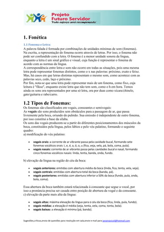Sugestões,críticas,envio de questões para resolução em sala,envie e-mail para janainasicoli@hotmail.com
1. Fonética
1.1 Fonema e Letra:
A palavra falada é formada por combinações de unidades mínimas de som (fonemas).
Na escrita, a representação do fonema ocorre através de letras. Por isso, o fonema não
pode ser confundido com a letra. O fonema é a menor unidade sonora da língua,
enquanto a letra é um sinal gráfico e visual, cuja função é representar o fonema de
acordo com as normas da língua.
A correspondência entre letra e som não ocorre em todas as situações, pois uma mesma
letra pode representar fonemas distintos, como o x nas palavras: próximo, exato e feixe.
Mas, há casos em que letras distintas representam o mesmo som, como acontece com as
palavras seco, cedo, laço e próximo.
Por fim, nota-se que uma letra pode representar mais de um fonema, como fixo, cuja
leitura é "fikso", enquanto existe letra que não tem som, como o h em hora. Temos
ainda os sons ora representados por uma só letra, ora por duas como xícara/chinelo,
gato/guitarra e rabo/carro.
1.2 Tipos de Fonemas:
Os fonemas são classificados em vogais, consoantes e semivogais:
As vogais são sons produzidos sem obstáculos para a passagem de ar, que passa
livremente pela boca, oriundo do pulmão. Sua emissão é independente de outro fonema,
por isso constitui a base da sílaba.
Os sons das vogais produzem-se a partir do diferentes posicionamentos dos músculos da
boca, constituídos pela língua, pelos lábios e pelo véu palatino, formando o seguinte
quadro:
a) modificação do véu palatino:
 vogais orais: a corrente de ar vibrante passa pela cavidade bucal, formando sete
fonemas vocálicos orais: i, e, é, a, ó, o, u (fica, veja, vela, pá, bola, coma, pula).
 vogais nasais: corrente de ar vibrante passa pelas cavidades bucal e nasal, formando
cinco fonemas vocálicos nasais: linda, tenta, banda, onda, fundo.
b) elevação da língua na região do céu da boca:
 vogais anteriores: emitidas com abertura média da boca (linda, fica, tenta, vela, veja).
 vogais centrais: emitidas com abertura total da boca (banda, pá).
 vogais posteriores: emitidas com abertura inferior a 50% da boca (fundo, pula, onda,
bola, coma).
Essa abertura da boca também estará relacionada à consoante que segue a vocal, por
isso a pronúncia precisa ser casada entre posição de abertura da vogal e da consoante.
c) elevação da parte mais alta da língua:
 vogais altas: máxima elevação da língua para o céu da boca (fica, linda, pula, fundo).
 vogais médias: a elevação é média (veja, tenta, vela, coma, tonta, bola).
 vogais baixas: a elevação é mínima (pá, banda).
 