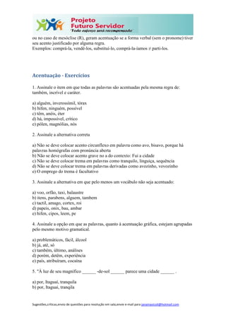 Sugestões,críticas,envio de questões para resolução em sala,envie e-mail para janainasicoli@hotmail.com
ou no caso de mesóclise (R), geram acentuação se a forma verbal (sem o pronome) tiver
seu acento justificado por alguma regra.
Exemplos: comprá-la, vendê-los, substituí-lo, comprá-la-íamos ≠ parti-los.
Acentuação - Exercícios
1. Assinale o item em que todas as palavras são acentuadas pela mesma regra de:
também, incrível e caráter.
a) alguém, inverossímil, tórax
b) hífen, ninguém, possível
c) têm, anéis, éter
d) há, impossível, crítico
e) pólen, magnólias, nós
2. Assinale a alternativa correta
a) Não se deve colocar acento circunflexo em palavra como avo, bisavo, porque há
palavras homógrafas com pronúncia aberta
b) Não se deve colocar acento grave no a do contexto: Fui a cidade
c) Não se deve colocar trema em palavras como tranquilo, linguiça, sequência
d) Não se deve colocar trema em palavras derivadas como avozinho, vovozinho
e) O emprego do trema é facultativo
3. Assinale a alternativa em que pelo menos um vocábulo não seja acentuado:
a) voo, orfão, taxi, balaustre
b) itens, parabens, alguem, tambem
c) tactil, amago, cortex, roi
d) papeis, onix, bau, ambar
e) hifen, cipos, leem, pe
4. Assinale a opção em que as palavras, quanto à acentuação gráfica, estejam agrupadas
pelo mesmo motivo gramatical.
a) problemáticos, fácil, álcool
b) já, até, só
c) também, último, análises
d) porém, detêm, experiência
e) país, atribuíram, cocaína
5. "À luz de seu magnífico ______ -de-sol ______ parece uma cidade ______ .
a) por, Itaguaí, tranquila
b) por, Itaguai, tranqila
 