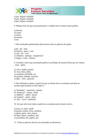 Sugestões,críticas,envio de questões para resolução em sala,envie e-mail para janainasicoli@hotmail.com
c) por, Itaguaí, tranqüila
d) pôr, Itaguaí, tranqüila
e) pôr, Itaguai, tranquila
6. Marque item em que necessariamente o vocábulo deve receber acento gráfico:
a) historia
b) ciume
c) amem
d) numero
e) ate
7. São acentuadas graficamente pela mesma razão as palavras da opção:
a) há - até - atrás
b) história - ágeis - você
c) está - até - você
c) ordinário - apólogo - insuportável
c) mágoa - ícone - número
8. Assinale a série cuja acentuação gráfica se justifique da mesma forma que em: baiúca
- ônus - apóio.
a) viúvo, ônibus, pastéis
b) vírus, hífen, jibóia
c) centopéia, Garibáldi, caí
d) egoísmo, Quéops, escarcéu
e) lápis - vôlei - girassóis
9. Das alternativas abaixo, aquela em que as demais não se acentuam com base na
mesma regra da palavra entre aspas é:
a) "holandês" - anunciá-lo / paletós
b) "desejável" - açúcar / hífen
c) "público" - súbito / álcool
d) "matéria" - glória / idéia
e) "daí" - viúva / sanduíche
10. Em que série nem todas as palavras se acentuam pelo mesmo motivo:
a) juízo, aí, saíste, saúde
b) poética, árabes, lírica, metáfora
c) glória, apóia, série, inócuo
d) réptil, fêmur, contábeis, ímã
e) assembléia, dói, papéis, céu
11. Todas as palavras devem ser acentuadas na alternativa:
 