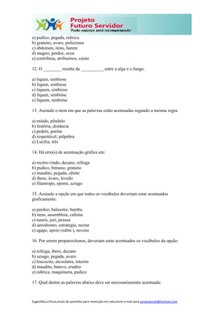 Sugestões,críticas,envio de questões para resolução em sala,envie e-mail para janainasicoli@hotmail.com
a) pudico, pegada, rubrica
b) gratuito, avaro, policromo
c) abdomen, itens, harem
d) magoo, perdoe, ecoa
e) contribuia, atribuimos, caiste
12. O ________ resulta da __________ entre a alga e o fungo.
a) líquen, simbiose
b) liquen, simbiose
c) liquem, simbiose
d) líquen, simbióse
e) líquem, simbióse
13. Assinale o item em que as palavras estão acentuadas segundo a mesma regra:
a) miúdo, pêndulo
b) história, distância
c) pedrês, porém
d) respeitável, pálpebra
e) Lucília, três
14. Há erro(s) de acentuação gráfica em:
a) recém-vindo, decano, refrega
b) pudico, bímano, gratuito
c) inaudito, pegada, zênite
d) íbero, ávaro, levedo
e) filantropo, opimo, aziago
15. Assinale a opção em que todos os vocábulos deveriam estar acentuados
graficamente:
a) perdoo, balaustre, bambu
b) itens, assembleia, cafeina
c) tuneis, juri, pessoa
d) aerodromo, estrategia, nectar
e) agape, apoio (subst.), nuvens
16. Por serem proparoxítonos, deveriam estar acentuados os vocábulos da opção:
a) refrega, ibero, decano
b) aziago, pegada, avaro
c) leucocito, alcoolatra, interim
d) inaudito, batavo, erudito
e) rubrica, maquinaria, pudico
17. Qual dentre as palavras abaixo deve ser necessariamente acentuada:
 