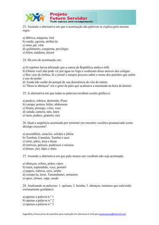 Sugestões,críticas,envio de questões para resolução em sala,envie e-mail para janainasicoli@hotmail.com
23. Assinale a alternativa em que a acentuação das palavras se explica pela mesma
regra.
a) fábrica, máquina, ímã
b) saúde, egoísta, atribuí-lo
c) môo, pó, vêm
d) quilômetro, cinqüenta, privilégio
e) hífen, médium, álcool
24. Há erro de acentuação em:
a) O repórter havia afirmado que a canoa da República andava órfã.
b) Ontem você não pode vir por água no fogo e souberam disso através dos colegas.
c) Rui vem de ônibus, lê o jornal e sempre procura saber o nome dos partidos que retêm
o uso do poder.
d) Ainda não soube do porquê de sua desistência do vôo de ontem
e) "Deus te abençoe" era o grito de pára que acalmava a meninada na hora de dormir.
25. A alternativa em que todas as palavras recebem acento gráfico é:
a) pudico, rubrica, destruido, Piaui
b) campo, polens, hifen, abdomens
c) feiura, pessego, virus, voce
d) salada, camera, tatu, latex
e) item, pudico, gratuito, raiz
26. Qual a seqüência acentuada por terminar em encontro vocálico pronunciado como
ditongo crescente?
a) assembléia, caracóis, solidéu e jibóia
b) Tambaú, Camalaú, Tambaí e açaí
c) série, pátio, área e tênue
d) imóveis, pênseis, pudésseis e mísseis
e) bônus, júri, lápis e tênis
27. Assinale a alternativa em que pelo menos um vocábulo não seja acentuado.
a) abençoo, refens, polen, cipos
b) tenis, esplendido, voce, portatil
c) papeis, rubrica, onix, urubu
d) compo-la, leem, Tamanduatei, armazem
e) apos, climax, sape, saude
28. Analisando as palavras: 1. apóiam, 2. bainha, 3. abençoo, notamos que está/estão
corretamente grafada(s):
a) apenas a palavra n.º 1
b) apenas a palavra n.º 2
c) apenas a palavra n.º 3
 