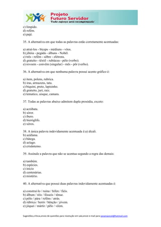 Sugestões,críticas,envio de questões para resolução em sala,envie e-mail para janainasicoli@hotmail.com
c) límpido.
d) refém.
e) pajé.
35. A alternativa em que todas as palavras estão corretamente acentuadas:
a) atraí-los - bíceps - médiuns - vôos.
b) jibóia - pegáda - álbuns - Nobél.
c) três - refém - sôbre - elétrons.
d) gratuíto - têxtil - rubiácea - pélo (verbo).
e) revoem - convêm (singular) - mês - pôr (verbo).
36. A alternativa em que nenhuma palavra possui acento gráfico é:
a) item, polens, rubrica.
b) iras, armazens, tatu.
c) biquini, preto, lapisinho.
d) gratuito, juri, raiz.
e) tematico, uisque, camara.
37. Todas as palavras abaixo admitem dupla prosódia, exceto:
a) acróbata.
b) sóror.
c) íbero.
d) hieróglifo.
e) xérox.
38. A única palavra indevidamente acentuada é:a) álcali.
b) azáfama.
c) bátega.
d) azíago.
e) crisântemo.
39. Assinale a palavra que não se acentua segundo a regra das demais:
a) também.
b) espécies.
c) início
d) centenárias.
e) mistério.
40. A alternativa que possui duas palavras indevidamente acentuadas é:
a) construí-lo / ruína / hífen / fiéis.
b) álbum / réis / fósseis / tênue.
c) pólo / pára / reféns / atrás.
d) rúbrica / herói / bênção / jóvem.
e) jóquei / mártir / pêlo / vêem.
 