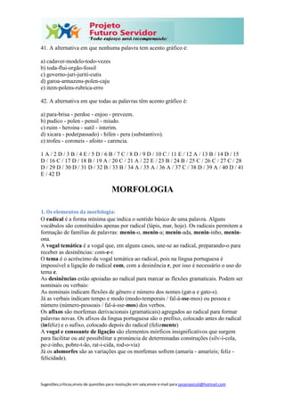 Sugestões,críticas,envio de questões para resolução em sala,envie e-mail para janainasicoli@hotmail.com
41. A alternativa em que nenhuma palavra tem acento gráfico é:
a) cadaver-modelo-todo-vezes
b) toda-flui-orgão-fossil
c) governo-juri-juriti-cutis
d) garoa-armazens-polen-caju
e) item-polens-rubrica-erro
42. A alternativa em que todas as palavras têm acento gráfico é:
a) para-brisa - perdoe - enjoo - preveem.
b) pudico - polen - pensil - miudo.
c) ruim - heroina - sutil - interim.
d) xicara - pode(passado) - hifen - pera (substantivo).
e) trofeu - coroneis - afoito - carencia.
1 A / 2 D / 3 B / 4 E / 5 D / 6 B / 7 C / 8 D / 9 D / 10 C / 11 E / 12 A / 13 B / 14 D / 15
D / 16 C / 17 D / 18 B / 19 A / 20 C / 21 A / 22 E / 23 B / 24 B / 25 C / 26 C / 27 C / 28
D / 29 D / 30 D / 31 D / 32 B / 33 B / 34 A / 35 A / 36 A / 37 C / 38 D / 39 A / 40 D / 41
E / 42 D
MORFOLOGIA
1. Os elementos da morfologia:
O radical é a forma mínima que indica o sentido básico de uma palavra. Alguns
vocábulos são constituídos apenas por radical (lápis, mar, hoje). Os radicais permitem a
formação de famílias de palavras: menin-o, menin-a; menin-ada, menin-inho, menin-
ona.
A vogal temática é a vogal que, em alguns casos, une-se ao radical, preparando-o para
receber as desinências: com-e-r.
O tema é o acréscimo da vogal temática ao radical, pois na língua portuguesa é
impossível a ligação do radical com, com a desinência r, por isso é necessário o uso do
tema e.
As desinências estão apoiadas ao radical para marcar as flexões gramaticais. Podem ser
nominais ou verbais:
As nominais indicam flexões de gênero e número dos nomes (gat-a e gato-s).
Já as verbais indicam tempo e modo (modo-temporais / fal-á-sse-mos) ou pessoa e
número (número-pessoais / fal-á-sse-mos) dos verbos.
Os afixos são morfemas derivacionais (gramaticais) agregados ao radical para formar
palavras novas. Os afixos da língua portuguesa são o prefixo, colocado antes do radical
(infeliz) e o sufixo, colocado depois do radical (felizmente)
A vogal e consoante de ligação são elementos mórficos insignificativos que surgem
para facilitar ou até possibilitar a pronúncia de determinadas construções (silv-í-cola,
pe-z-inho, pobre-t-ão, rat-i-cida, rod-o-via)
Já os alomorfes são as variações que os morfemas sofrem (amaria - amaríeis; feliz -
felicidade).
 