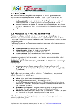 Sugestões,críticas,envio de questões para resolução em sala,envie e-mail para janainasicoli@hotmail.com
1.1 Morfemas:
São unidades mínimas de significação, integrantes da palavra, que não admitem
subdivisão em unidades significativas menores. Quanto à significação, podem ser:
 morfemas lexicais (lexemas ou semantemas) de significação externa, ou seja, cujo
significado está ligado ao mundo objetivo, indicando o significado da palavra.
 morfemas gramaticais (gramemas ou formantes) de significação interna, relacionados
ao universo lingüístico, isto é, tem significado ligado somente ao sistema gramatical da
língua.

1.2 Processos de formação de palavras:
As palavras estão em constante processo de evolução, o que torna a língua um
fenômeno vivo que acompanha o homem. Por isso alguns vocábulos caem em desuso
(arcaísmos), enquanto outros nascem (neologismos) e outros mudam de significado com
o passar do tempo.
Na Língua Portuguesa, em função da estruturação e origem das palavras encontramos a
seguinte divisão:
 palavras primitivas - não derivam de outras (casa, flor)
 palavras derivadas - derivam de outras (casebre, florzinha)
 palavras simples - só possuem um radical (couve, flor)
 palavras compostas - possuem mais de um radical (couve-flor, aguardente)
Para a formação das palavras portuguesas, é necessário o conhecimento dos seguintes
processos de formação:
Composição - processo em que ocorre a junção de dois ou mais radicais. São dois tipos
de composição.
 justaposição: quando não ocorre a alteração fonética (girassol, sexta-feira);
 aglutinação: quando ocorre a alteração fonética, com perda de elementos (pernalta,
de perna + alta).
Derivação - processo em que a palavra primitiva (1º radical) sofre o acréscimo de
afixos. São cinco tipos de derivação.
 prefixal: acréscimo de prefixo à palavra primitiva (in-útil);
 sufixal: acréscimo de sufixo à palavra primitiva (clara-mente);
 parassintética ou parassíntese: acréscimo simultâneo de prefixo e sufixo, à palavra
primitiva (em + lata + ado). Esse processo é responsável pela formação de verbos, de
base substantiva ou adjetiva;
 regressiva: redução da palavra primitiva. Nesse processo forma-se substantivos
abstratos por derivação regressiva de formas verbais (ajuda / de ajudar);
 imprópria: é a alteração da classe gramatical da palavra primitiva ("o jantar" - de verbo
para substantivo, "é um judas" - de substantivo próprio a comum).
Além desses processos, a língua portuguesa também possui outros processos para
formação de palavras, como:
 