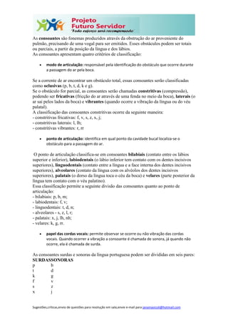 Sugestões,críticas,envio de questões para resolução em sala,envie e-mail para janainasicoli@hotmail.com
As consoantes são fonemas produzidos através da obstrução do ar proveniente do
pulmão, precisando de uma vogal para ser emitidos. Esses obstáculos podem ser totais
ou parciais, a partir da posição da língua e dos lábios.
As consoantes apresentam quatro critérios de classificação:
 modo de articulação: responsável pela identificação do obstáculo que ocorre durante
a passagem do ar pela boca.
Se a corrente de ar encontrar um obstáculo total, essas consoantes serão classificadas
como oclusivas (p, b, t, d, k e g).
Se o obstáculo for parcial, as consoantes serão chamadas constritivas (compressão),
podendo ser fricativas (fricção do ar através de uma fenda no meio da boca), laterais (o
ar sai pelos lados da boca) e vibrantes (quando ocorre a vibração da língua ou do véu
palatal).
A classificação das consoantes constritivas ocorre da seguinte maneira:
- constritivas fricativas: f, v, s, z, x, j;
- constritivas laterais: l, lh;
- constritivas vibrantes: r, rr
 ponto de articulação: identifica em qual ponto da cavidade bucal localiza-se o
obstáculo para a passagem do ar.
O ponto de articulação classifica-se em consoantes bilabiais (contato entre os lábios
superior e inferior), labiodentais (o lábio inferior tem contato com os dentes incisivos
superiores), linguodentais (contato entre a língua e a face interna dos dentes incisivos
superiores), alveolares (contato da língua com os alvéolos dos dentes incisivos
superiores), palatais (o dorso da língua toca o céu da boca) e velares (parte posterior da
língua tem contato com o véu palatino).
Essa classificação permite a seguinte divisão das consoantes quanto ao ponto de
articulação:
- bilabiais: p, b, m;
- labiodentais: f, v;
- linguodentais: t, d, n;
- alveolares - s, z, l, r;
- palatais: x, j, lh, nh;
- velares: k, g, rr.
 papel das cordas vocais: permite observar se ocorre ou não vibração das cordas
vocais. Quando ocorrer a vibração a consoante é chamada de sonora, já quando não
ocorre, ela é chamada de surda.
As consoantes surdas e sonoras da língua portuguesa podem ser divididas em seis pares:
SURDASSONORAS
p
t
k
f
s
x
b
d
g
v
z
j
 