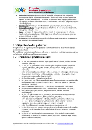 Sugestões,críticas,envio de questões para resolução em sala,envie e-mail para janainasicoli@hotmail.com
 Hibridismo: são palavras compostas, ou derivadas, constituídas por elementos
originários de línguas diferentes (automóvel e monóculo, grego e latim / sociologia,
bígamo, bicicleta, latim e grego / alcalóide, alcoômetro, árabe e grego / caiporismo:
tupi e grego / bananal - africano e latino / sambódromo - africano e grego / burocracia
- francês e grego);
 Onomatopéia: reprodução imitativa de sons (pingue-pingue, zunzum, miau);
 Abreviação vocabular: redução da palavra até o limite de sua compreensão (metrô,
moto, pneu, extra, dr., obs.)
 Siglas: a formação de siglas utiliza as letras iniciais de uma seqüência de palavras
(Academia Brasileira de Letras - ABL). A partir de siglas, formam-se outras palavras
também (aidético, petista)
 Neologismo: nome dado ao processo de criação de novas palavras, ou para palavras
que adquirem um novo significado.
1.3 Significado das palavras:
O significado de algumas palavras pode ser identificado através da estrutura de seus
elementos mórficos.
Na seqüência veremos os prefixos, os sufixos e os radicais, a partir de sua origem grega
ou latina e a relação com a língua portuguesa.
1.3.1 Principais prefixos latinos:
 a-, ab-, abs- (indica afastamento; separação = aberrar, abdicar, abster, abstrair,
amovível, aversão);
 a-, ad-, ar-, as- (movimento para; aproximação; direção = adjunto, adnominal,
adjetivo, adventício, advogado, abordar, apurar, arribar, arraigar, associar,
assimilar);
 ante- (anterioridade; precedência = antepor, anteceder, antebraço, antecâmara);
 circu-, circum- (movimento em torno, posição em redor = circumpolar, circum-
ambiente, circunavegação, circunferência);
 cis- (posição aquém = cisplatino, cisandino);
 co-, com-, con-, cor- ([da preposição latina cum] concomitância, companhia, ação
conjunta = competir, companheiro, concorrer, congregar, cooperar, coerente,
corroborar, corrosivo);
 contra- (oposição, ação conjunta = contradizer, contraveneno, contrapeso);
 de- (movimento de cima para baixo = declive, débil, decrescente, decapitar);
 des- (separação, ação contrária, negação = desviar, desleal, desfazer,
desprotegido);
 di-, dir-, dis- (dualidade, divisão, separação, movimento em muitos sentidos =
disforme, discutir, disseminar, dirimir, dilacerar, difundir);
 entre- (posição intermediária = entreato, entrelinha, entretela, entremeio);
 ex-, es-, e- (movimento para fora, afastamento, estado anterior = extrair,
expectorar- exportar, escorrer, esquecer, emigrar, emergir);
 extra- (posição exterior = extraordinário, extravasar, extramuros);
 in-, im-, i-, ir-, em-, en- (movimento para dentro, tendência, mudança de estado =
incrustar, ingerir, investigar, impressão, imigrar, irromper, enterrar, embarcar,
enformar);
 in-, im-, i-, ir- (sentido exclusivamente negativo, de privarão [é de etimologia
diferente do in- anterior] = indecente, inerte, impróprio, imberbe, ilegal, imoral,
ignorar, irrestrito, irregular);
 