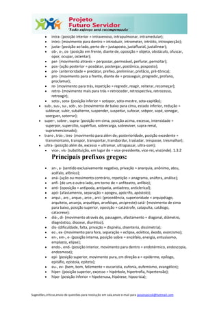 Sugestões,críticas,envio de questões para resolução em sala,envie e-mail para janainasicoli@hotmail.com
 intra- (posição interior = intravenoso, intrapulmonar, intramedular);
 intro- (movimento para dentro = introduzir, intrometer, intróito, introspecção);
 justa- (posição ao lado, perto de = justaposto, justafluvial, justalinear);
 ob-, o-, os- (posição em frente, diante de, oposição = objeto, obstáculo, ofuscar,
opor, ocupar, ostentar);
 per- (movimento através = perpassar, permeável, perfurar, pernoitar);
 pos- (ação posterior = posdatar, postergar, postônica, posposto);
 pre- (anterioridade = predatar, prefixo, preliminar, prefácio, pré-tônica);
 pro- (movimento para a frente, diante de = prosseguir, progredir, profano,
proclamar);
 re- (movimento para trás, repetição = regredir, reagir, reiterar, recomeçar);
 retro- (movimento mais para trás = retroceder, retrospectiva, retrocesso,
retroagir);
 soto-, sota- (posição inferior = sotopor, soto-mestre, sota-capitão);
 sub-, sus-, su-, sob-, so- (movimento de baixo para cima, estado inferior, redução =
sublevar, subir, subalterno, suspender, suspeitar, sufocar, sobpor, sopé, sonegar,
soerguer, soterrar);
 super-, sobre-, supra- (posição em cima, posição acima, excesso, intensidade =
superpor, supercílio, supérfluo, sobrecarga, sobreviver, supra-renal,
supramencionado);
 trans-, trás-, tres- (movimento para além de; posterioridade, posição excedente =
transmontano, transpor, transportar, transbordar, trasladar, trespasse, tresmalhar);
 ultra- (posição além de, excesso = ultramar, ultrapassar, ultra-som);
 vice-, vis- (substituição, em lugar de = vice-presidente, vice-rei, visconde). 1.3.2
Principais prefixos gregos:
 an-, a- (sentido exclusivamente negativo, privação = anarquia, anônimo, ateu,
acéfalo, afônico);
 aná- (ação ou movimento contrário, repetição = anagrama, anáfora, análise);
 anfi- (de um e outro lado, em torno de = anfiteatro, anfíbio);
 anti- (oposição = antípoda, antipatia, antiaéreo, anticlerical);
 apó- (afastamento, separação = apogeu, apócrifo, apóstolo);
 arqui-, arc-, arque-, arce-, arci- (procedência, superioridade = arquipélago,
arquiteto, arcanjo, arquétipo, arcebispo, arcipreste) catá- (movimento de cima
para baixo, posição superior, oposição = catástrofe, catapulta, catálogo,
catacrese);
 diá-, di- (movimento através de, passagem, afastamento = diagonal, diâmetro,
diagnóstico, diocese, diurético);
 dis- (dificuldade, falta, privação = dispnéia, disenteria, dissimetria);
 ec-, ex- (movimento para fora, separação = eclipse, eclético, êxodo, exorcismo);
 en-, em-, e- (posição interna, posição sobre = encéfalo, energia, entusiasmo,
emplasto, elipse);
 endo-, end- (posição interior, movimento para dentro = endotérmico, endoscopia,
endosmose);
 epi- (posição superior, movimento pura, cm direção a = epiderme, epílogo,
epitáfio, epístola, epíteto);
 eu-, ev- (bem, bom, felizmente = eucaristia, eufonia, eufemismo, evangélico);
 hiper- (posição superior, excesso = hipérbole, hipertrofia, hipertensão);
 hipo- (posição inferior = hipotenusa, hipótese, hipocrisia);
 