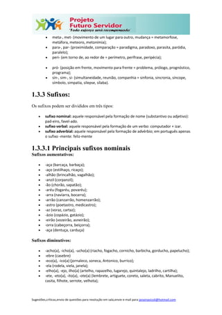 Sugestões,críticas,envio de questões para resolução em sala,envie e-mail para janainasicoli@hotmail.com
 meta-, met- (movimento de um lugar para outro, mudança = metamorfose,
metáfora, meteoro, metonímia);
 para-, par- (proximidade, comparação = paradigma, paradoxo, parasita, paródia,
paralelo);
 peri- (em torno de, ao redor de = perímetro, perífrase, peripécia);
 pró- (posição em frente, movimento para frente = problema, prólogo, prognóstico,
programa);
 sin-, sim-, si- (simultaneidade, reunião, companhia = sinfonia, sincronia, síncope,
símbolo, simpatia, silepse, sílaba).
1.3.3 Sufixos:
Os sufixos podem ser divididos em três tipos:
 sufixo nominal: aquele responsável pela formação de nome (substantivo ou adjetivo):
pad-eiro, favel-ado.
 sufixo verbal: aquele responsável pela formação de um verbo: computador + izar.
 sufixo adverbial: aquele responsável pela formação de advérbio; em português apenas
o sufixo -mente: feliz-mente
1.3.3.1 Principais sufixos nominais
Sufixos aumentativos:
 -aça (barcaça, barbaça);
 -aço (estilhaço, ricaço);
 -alhão (brincalhão, vagalhão);
 -anzil (corpanzil);
 -ão (chorão, sapatão);
 -aréu (fogaréu, povaréu);
 -arra (naviarra, bocarra);
 -arrão (canzarrão, homenzarrão);
 -astro (poetastro, medicastro);
 -az (voraz, cartaz);
 -ázio (copázio, gatázio);
 -eirão (vozeirão, asneirão);
 -orra (cabeçorra, beiçorra);
 -aça (dentuça, carduça)
Sufixos diminutivos:
 -acho(a), -icho(a), -ucho(a) (riacho, fogacho, cornicho, barbicha, gorducho, papelucho);
 -ebre (casebre)
 -eco(a), -ico(a) (jornaleco, soneca, Antonico, burrico);
 -ela (rodela, viela, janela);
 -elho(a), -ejo, ilho(a) (artelho, rapazelho, lugarejo, quintalejo, ladrilho, cartilha);
 -ete, -eto(a), -ito(a), -ote(a) (lembrete, artiguete, coreto, saleta, cabrito, Manuelito,
casita, filhote, serrote, velhota);
 