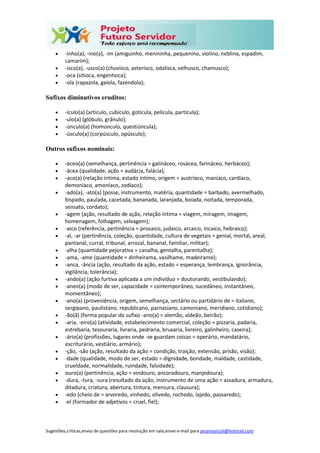 Sugestões,críticas,envio de questões para resolução em sala,envie e-mail para janainasicoli@hotmail.com
 -inho(a), -ino(a), -im (amiguinho, menininha, pequenino, violino, neblina, espadim,
camarim);
 -isco(a), -usco(a) (chuvisco, asterisco, odalisca, velhusco, chamusco);
 -oca (sitioca, engenhoca);
 -ola (rapazola, gaiola, fazendola);
Sufixos diminutivos eruditos:
 -ículo(a) (artículo, cubículo, gotícula, película, partícula);
 -ulo(a) (glóbulo, grânulo);
 -únculo(a) (homúnculo, questiúncula);
 -úsculo(a) (corpúsculo, opúsculo);
Outros sufixos nominais:
 -áceo(a) (semelhança, pertinência = galináceo, rosácea, farináceo, herbáceo);
 -ácea (qualidade, ação = audácia, falácia);
 -aco(a) (relação íntima, estado íntimo, origem = austríaco, maníaco, cardíaco,
demoníaco, amoníaco, zodíaco);
 -ado(a), -ato(a) (posse, instrumento, matéria, quantidade = barbado, avermelhado,
bispado, paulada, cacetada, bananada, laranjada, boiada, noitada, temporada,
sensato, cordato);
 -agem (ação, resultado de ação, relação íntima = viagem, miragem, imagem,
homenagem, folhagem, selvagem);
 -aico (referência, pertinência = prosaico, judaico, arcaico, incaico, hebraico);
 -al, -ar (pertinência, coleção, quantidade, cultura de vegetais = genial, mortal, areal,
pantanal, curral, tribunal, arrozal, bananal, familiar, militar);
 -alha (quantidade pejorativa = canalha, gentalha, parentalha);
 -ama, -ame (quantidade = dinheirama, vasilhame, madeirame);
 -anca, -ância (ação, resultado da ação, estado = esperança, lembrança, ignorância,
vigilância, tolerância);
 -ando(a) (ação furtiva aplicada a um indivíduo = doutorando, vestibulando);
 -aneo(a) (modo de ser, capacidade = contemporâneo, sucedâneo, instantâneo,
momentâneo);
 -ano(a) (proveniência, origem, semelhança, sectário ou partidário de = italiano,
sergipano, paulistano, republicano, parnasiano, camoniano, meridiano, cotidiano);
 -ão(ã) (forma popular do sufixo -ano(a) = alemão, aldeão, beirão);
 -aria, -eiro(a) (atividade, estabelecimento comercial, coleção = pizzaria, padaria,
estrebaria, tesouraria, livraria, pedraria, bruxaria, livreiro, galinheiro, caseira);
 -ário(a) (profissões, lugares onde -se guardam coisas = operário, mandatário,
escriturário, vestiário, armário);
 -ção, -são (ação, resultado da ação = condição, traição, extensão, prisão, visão);
 -dade (qualidade, modo de ser, estado = dignidade, bondade, maldade, castidade,
crueldade, normalidade, ruindade, falsidade);
 ouro(a) (pertinência, ação = vindouro, ancoradouro, manjedoura);
 -dura, -tura, -sura (resultado da ação, instrumento de uma ação = assadura, armadura,
ditadura, criatura, abertura, tintura, mensura, clausura);
 -edo (cheio de = arvoredo, vinhedo, olivedo, rochedo, lajedo, passaredo);
 -el (formador de adjetivos = cruel, fiel);
 