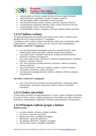 Sugestões,críticas,envio de questões para resolução em sala,envie e-mail para janainasicoli@hotmail.com
 -udo(a) (provido ou cheio de = peludo, barbudo, carnuda, narigudo, pontudo);
 -ugem (semelhança, quantidade = ferrugem, penugem, rabugem);
 -ulho (quantidade, coleção = pedregulho, marulho, barulho);
 -ume (resultado de ação, coleção = azedume, queixume, negrume, cardume);
 -ura (formador de substantivos abstratos = alvura, candura, formosura, ternura);
 -urno(a) (duração = diurno, noturno, taciturna);
 -vel (possibilidade ou posse = impagável, inestimável, indelével, cabível, perecível);
1.3.3.2 Sufixos verbais:
Na língua portuguesa há uma tendência em formar novos verbos: a maioria, quase
absoluta, dos novos verbos pertence à 1ª conjugação.
Considera-se sufixo verbal o conjunto formada pelo sufixo mais a terminação verbal
(vogal temática + desinência), como ocorre em -izar, do verbo computadorizar.
São sufixos verbais da 1ª conjugação:
 -ear, -ejar (ação durativa [prolongada]; o processo se repete [iterativo] - indica
transformação, mudança de estado = cabecear, verdejar, gotear, gotejar);
 -cotar (ação durativa - qualidade, modo de ser, mudança de estado (factitivo) =
amamentar, amolentar, ensangüentar);
 -ficar, -fazer (ação durativa - modo de ser, mudança de estado (factitivo) = liquidificar,
liquefazer, mumificar, retificar);
 -icar, -iscar (o processo se repete [iterativo] - diminutivo = bebericar, mordiscar,
chuviscar, adocicar);
 -ilhar; -inhar (iterativo - diminutivo = dedilhar, cuspilhar, cuspinhar, patinhar);
 -itar (iterativo - diminutivo = saltitar, dormitar);
 -izar (ação que se prolonga [durativa] - factitivo = alfabetizar, fertilizar, catequizar,
computadorizar).
São sufixos verbais da 2ª conjugação:
 -ecer, -escer (início de um processo e seu desenvolvimento - mudança de estado,
transformação = amanhecer, rejuvenescer, florescer, enaltecer, entardecer,
ensandecer).
1.3.3.3 Sufixo adverbial:
O único sufixo adverbial, na língua portuguesa, é o sufixo -mente, formador de advérbio
de modo. O sufixo -mente é, sempre que possível, acrescentado a um adjetivo feminino
(lentamente, completamente, dignamente, fielmente, apressadamente, humanamente).
1.3.4 Principais radicais gregos e latinos:
Radicais gregos:
 acro (alto, elevado = acrobata, acrópole, acrofobia);
 aer, aero (ar = aeronave, aeronauta);
 agogo (o que conduz = pedagogo, demagogo);
 agro (campo = agronomia, agrônomo);
 alg, algia (dor, sofrimento = analgésico, nevralgia);
 andro (homem, macho = andrógino, androfobia);
 