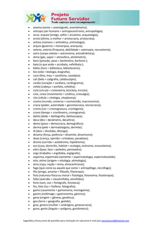 Sugestões,críticas,envio de questões para resolução em sala,envie e-mail para janainasicoli@hotmail.com
 anemo (vento = anemógrafo, anemômetro);
 antropo (ser humano = antropocentrismo, antropofagia);
 arcai, arqueo (antigo, velho = arcaísmo, arqueologia);
 aristo (ótimo, o melhor = aristocracia, aristocrata);
 aritmo (número = aritmética, aritmologia);
 arquia (governo = monarquia, anarquia);
 asteno, astenia (fraqueza, debilidade = astenopia, neurastenia);
 astro (corpo celeste = astronomia, astrodinâmica);
 atmo (gás, vapor = atmosfera, atmômetro);
 baro (pressão, peso = barômetro, barítono );
 bata (o que anda = acrobata, nefelibata );
 biblio (livro = biblioteca, bibliotecário);
 bio (vida = biologia, biografia);
 caco (feio, mau = cacofonia, cacoépia);
 cali (belo = caligrafia, calidoscópio);
 cardio (coração = cardíaco, cardiograma);
 cefalo (cabeça = acefalia, cefaléia);
 ciclo (círculo = ciclometria, bicicleta, triciclo);
 cine, cinesi (movimento = cinética, cinesalgia);
 cito (célula = citologia, citoplasma);
 cosmo (mundo, universo = cosmovisão, macrocosmo);
 cracia (poder, autoridade = gerontocracia, tecnocracia);
 cromo (cor = cromogravura, cromógeno);
 crono (tempo = cronômetro, cronograma);
 datilo (dedo = datilografia, datiloscopia);
 deca (dez = decâmetro, decalitro);
 demo (povo = democracia, demográfico);
 derma (pele = dermatologista, dermite);
 di (dois = dissílabo, ditongo);
 dinamo (força, potência = dinamite, dinamismo);
 doxo (crença, opinião = ortodoxo, paradoxo);
 dromo (corrida = autódromo, hipódromo);
 eco (casa, domicílio, habitat = ecologia, ecônomo, ecossistema);
 edro (base, face = poliedro, pentaedro);
 ergo (trabalho = ergofobia, ergógrafo);
 esperma, espermato (semente = espermatologia, espermatozóide);
 etio, etimo (origem = etiologia, etimologia);
 etno (raça, nação = etnia, etnocentrismo);
 fago (que come ou aquele que come = antropófago, necrófago);
 filo (amigo, amante = fílósofo, filantropo);
 fisio (natureza física ou moral = fisiologia, fisionomia, fisioterapia);
 fobo (aversão = claustrofobia, xenofobia);
 fono (som, voz = fonógrafo, fonoteca);
 fos, foto (luz = fosfeno, fotografia);
 gamo (casamento = gamomania, monogamia);
 gastro (estômago = gastronomia, gástrico);
 gene (origem = gênese, genética);
 geo (terra = geografia, geóide);
 gine, gineco (mulher = andrógino, ginecocracia);
 gono, gonio (ângulo = polígono, goniômetro);
 
