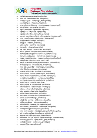 Sugestões,críticas,envio de questões para resolução em sala,envie e-mail para janainasicoli@hotmail.com
 grafia (escrita = ortografia, caligrafia);
 helio (sol = heliocentrismo, heliografia);
 hemo (sangue = hemorragia, hemograma);
 hepato (fígado = hepatite, hepático);
 hetero (outro, diferente = heterossexual, heterogêneo);
 hidro (água = hidrografia, hidrófilo);
 higro (umidade = higrômetro, higrófilo);
 hipno (sono = hipnose, hipnotismo);
 hipo (cavalo = hipódromo, hipopótamo);
 homeo, homo (semelhante = homeopatia, homossexual);
 icon, icono (imagem = iconoclasta, iconografia);
 ictio (peixe = ictiofagia, ictiologia);
 iso (igual = isóbaro, isósceles);
 latria (culto = idolatria, alcoólatra);
 lito (pedra = litografia, aerólito);
 log, logia (estudo = ginecologia, astrologia);
 macro (grande = macrocosmo, macrobiótica);
 mancia (adivinhação = quiromancia, cartomancia);
 mani, mania (loucura = manicômio, cleptomania);
 mega, megalo (grande = megalomaníaco, megalocefalia);
 meso (meio = Mesopotâmia, mesóclise);
 metro (que mede, medição = barômetro, termômetro);
 micro (pequeno = microcosmo, microfone);
 miso (ódio, aversão = misantropia, misossofia);
 mito (fábula = mitologia, mitomania);
 mnemo (memória = amnésia, mnemônico);
 mono (único, sozinho = monarquia, monobloco);
 morfo (forma = zoomórfico, amorfo, morfologia);
 necro (morte, cadáver = necrotério, necrofilia);
 neo (novo, moderno = neologismo, neolatino);
 neuro (nervo = neurite, neuralgia);
 nomo (regra, lei = nomologia, agrônomo);
 odonto (dente = odontologia, odontalgia);
 oftalmo (olho = oftalmologista, oftalmia);
 oligo (pouco = oligarquia, oligopólio);
 onimo (nome = ortônimo, sinônimo);
 onir, oniro (sonho = onírico, oniromancia);
 ornito (ave = ornitologia, ornitofilia);
 orto (reto, correto = ortônimo, ortografia);
 oxi (agudo, ácido = oxítona, oxidação);
 paleo (antigo = paleografia, paleontologia);
 pato (doença, sofrimento = patologia, patogenia);
 pedia (educação = ortopedia, pediatria);
 pole, polis (cidade = metrópole, acrópole, Florianópolis);
 poli (muito = poligamia, polígono, politeísmo);
 potamo (rio = Mesopotâmia, hipopótamo);
 pneumato (ar, gás, espírito = pneumatologia, pneumatólise);
 pneum(o) (pulmão = pneumonia, pneumotórax);
 proto (primeiro = protozoário, protótipo);
 pseudo (falso = pseudônimo);
 