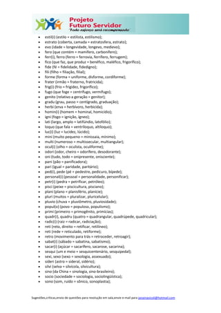 Sugestões,críticas,envio de questões para resolução em sala,envie e-mail para janainasicoli@hotmail.com
 estil(i) (estilo = estilista, estilismo);
 estrato (coberta, camada = estratosfera, estrato);
 evo (idade = longevidade, longevo, medievo);
 fero (que contém = mamífero, carbonífero);
 ferr(i), ferro (ferro = ferrovia, ferrífero, ferrugem);
 fico (que faz, que produz = benéfico, maléfico, frigorífico);
 fide (fé = fidelidade, fidedigno);
 fili (filho = filiação, filial);
 forme (forma = uniforme, disforme, cordiforme);
 frater (irmão = fraterno, fratricida);
 frig(i) (frio = frigidez, frigorífico);
 fugo (que foge = centrífugo, vermífugo);
 genito (relativo a geração = genitor);
 gradu (grau, passo = centígrado, graduação);
 herbi (erva = herbívoro, herbicida);
 homin(i) (homem = hominal, homicídio);
 igni (fogo = ignição, ígneo);
 lati (largo, amplo = latifúndio, latofólio);
 loquo (que fala = ventríloquo, altíloquo);
 luc(i) (luz = lucidez, lúcido);
 mini (muito pequeno = minissaia, mínimo);
 multi (numeroso = multissecular, multiangular);
 ocul(i) (olho = oculista, oculiforme);
 odori (odor, cheiro = odorífero, desodorante);
 oni (tudo, todo = onipresente, onisciente);
 pani (pão = panificadora);
 pari (igual = paridade, paritário);
 ped(i), pede (pé = pedestre, pedicuro, bípede);
 personal(i) (pessoal = personalidade, personificar);
 petr(i) (pedra = petrificar, petróleo);
 pisci (peixe = piscicultura, pisciano);
 plani (plano = planisfério, planície);
 pluri (muitos = pluralizar, pluricelular);
 pluvio (chuva = pluviômetro, pluviosidade);
 popul(o) (povo = populoso, populismo);
 primi (primeiro = primogênito, primícias);
 quadr(i), quadru (quatro = quadrangular, quadrúpede, quadricular);
 radic(i) (raiz = radicar, radiciação);
 reti (reto, direito = retificar, retilíneo);
 reti (rede = reticulado, retiforme);
 retro (movimento para trás = retroceder, retroagir);
 sabat(i) (sábado = sabatina, sabatismo);
 sacar(i) (açúcar = sacarífero, sacarose, sacarina);
 sesqui (um e meio = sesquicentenário, sesquipedal);
 sexi, sexo (sexo = sexologia, assexuado);
 sideri (astro = sideral, sidério);
 silvi (selva = silvícola, silvicultura);
 sino (da China = sinologia, sino-brasileiro);
 socio (sociedade = sociologia, sociolingüística);
 sono (som, ruído = sônico, sonoplastia);
 