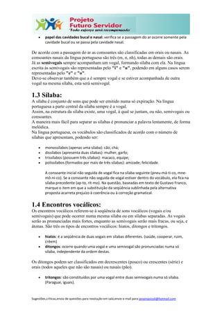 Sugestões,críticas,envio de questões para resolução em sala,envie e-mail para janainasicoli@hotmail.com
 papel das cavidades bucal e nasal: verifica se a passagem do ar ocorre somente pela
cavidade bucal ou se passa pela cavidade nasal.
De acordo com a passagem do ar as consoantes são classificadas em orais ou nasais. As
consoantes nasais da língua portuguesa são três (m, n, nh), todas as demais são orais.
Já as semivogais sempre acompanham um vogal, formando sílaba com ela. Na língua
escrita às semivogais são representadas pelo "i" e "u", podendo em alguns casos serem
representadas pelo "e" e "o".
Deve-se observar também que a é sempre vogal e se estiver acompanhada de outra
vogal na mesma sílaba, esta será semivogal.
1.3 Sílaba:
A sílaba é conjunto de sons que pode ser emitido numa só expiração. Na língua
portuguesa a parte central da sílaba sempre é a vogal.
Assim, na estrutura da sílaba existe, uma vogal, à qual se juntam, ou não, semivogais ou
consoantes.
A maneira mais fácil para separar as sílabas é pronunciar a palavra lentamente, de forma
melódica.
Na língua portuguesa, os vocábulos são classificados de acordo com o número de
sílabas que apresentam, podendo ser:
 monossílabos (apenas uma sílaba): cão, chá;
 dissílabos (apresenta duas sílabas): mulher, garfo;
 trissílabos (possuem três sílabas): macaco, equipe;
 polissílabos (formados por mais de três sílabas): amizade; felicidade.
A consoante inicial não seguida de vogal fica na sílaba seguinte (pneu-má-ti-co, mne-
mô-ni-co). Se a consoante não seguida de vogal estiver dentro do vocábulo, ela fica na
sílaba precedente (ap-to, rit-mo). Na questão, baseadas em texto de Gustavo Franco,
marque o item em que a substituição da seqüência sublinhada pela alternativa
proposta acarreta prejuízo à coerência ou à correção gramatical.
1.4 Encontros vocálicos:
Os encontros vocálicos referem-se à seqüência de sons vocálicos (vogais e/ou
semivogais) que pode ocorrer numa mesma sílaba ou em sílabas separadas. As vogais
serão as pronunciadas mais fortes, enquanto as semivogais serão mais fracas, ou seja, e
átonas. São três os tipos de encontros vocálicos: hiatos, ditongos e tritongos.
 hiatos: é a seqüência de duas vogais em sílabas diferentes. (saúde, cooperar, ruim,
crêem)
 ditongos: ocorre quando uma vogal e uma semivogal são pronunciadas numa só
sílaba, independente da ordem destas.
Os ditongos podem ser classificados em decrescentes (pouco) ou crescentes (série) e
orais (todos aqueles que não são nasais) ou nasais (pão).
 tritongos: são constituídos por uma vogal entre duas semivogais numa só sílaba.
(Paraguai, iguais).
 