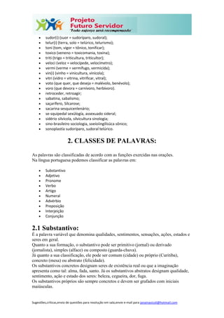 Sugestões,críticas,envio de questões para resolução em sala,envie e-mail para janainasicoli@hotmail.com
 sudor(i) (suor = sudoríparo, sudoral);
 telur(i) (terra, solo = telúrico, telurismo);
 toni (tom, vigor = tônico, tonificar);
 toxico (veneno = toxicomania, toxina);
 triti (trigo = triticultura, triticultor);
 veloci (veloz = velocípede, velocímetro);
 vermi (verme = vermífugo, vermicida);
 vin(i) (vinho = vinicultura, vinícola);
 vitri (vidro = vitrina, vitrificar, vitral);
 voto (que quer, que deseja = malévolo, benévolo);
 voro (que devora = carnívoro, herbívoro).
 retroceder, retroagir;
 sabatina, sabalismo;
 saçarífero, Sílcarose;
 sacarina sesquicenlenário;
 se-squipedal sexülogía, assexuado sideral;
 sidério silvícola, silvicultura sinologia;
 sino-brasileiro sociologia, soeíoíingílísüca sônico;
 sonoplastía sudoríparo, sudoral telúrico.
2. CLASSES DE PALAVRAS:
As palavras são classificadas de acordo com as funções exercidas nas orações.
Na língua portuguesa podemos classificar as palavras em:
 Substantivo
 Adjetivo
 Pronome
 Verbo
 Artigo
 Numeral
 Advérbio
 Preposição
 Interjeição
 Conjunção
2.1 Substantivo:
É a palavra variável que denomina qualidades, sentimentos, sensações, ações, estados e
seres em geral.
Quanto a sua formação, o substantivo pode ser primitivo (jornal) ou derivado
(jornalista), simples (alface) ou composto (guarda-chuva).
Já quanto a sua classificação, ele pode ser comum (cidade) ou próprio (Curitiba),
concreto (mesa) ou abstrato (felicidade).
Os substantivos concretos designam seres de existência real ou que a imaginação
apresenta como tal: alma, fada, santo. Já os substantivos abstratos designam qualidade,
sentimento, ação e estado dos seres: beleza, cegueira, dor, fuga.
Os substantivos próprios são sempre concretos e devem ser grafados com iniciais
maiúsculas.
 