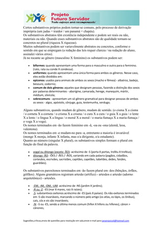 Sugestões,críticas,envio de questões para resolução em sala,envie e-mail para janainasicoli@hotmail.com
Certos substantivos próprios podem tornar-se comuns, pelo processo de derivação
imprópria (um judas = traidor / um panamá = chapéu).
Os substantivos abstratos têm existência independente e podem ser reais ou não,
materiais ou não. Quando esses substantivos abstratos são de qualidade tornam-se
concretos no plural (riqueza X riquezas).
Muitos substantivos podem ser variavelmente abstratos ou concretos, conforme o
sentido em que se empregam (a redação das leis requer clareza / na redação do aluno,
assinalei vários erros).
Já no tocante ao gênero (masculino X feminino) os substantivos podem ser:
 biformes: quando apresentam uma forma para o masculino e outra para o feminino.
(rato, rata ou conde X condessa).
 uniformes: quando apresentam uma única forma para ambos os gêneros. Nesse caso,
eles estão divididos em:
 epicenos: usados para animais de ambos os sexos (macho e fêmea) - albatroz, badejo,
besouro, codorniz;
 comum de dois gêneros: aqueles que designam pessoas, fazendo a distinção dos sexos
por palavras determinantes - aborígine, camarada, herege, manequim, mártir,
médium, silvícola;
 sobrecomuns - apresentam um só gênero gramatical para designar pessoas de ambos
os sexos - algoz, apóstolo, cônjuge, guia, testemunha, verdugo;
Alguns substantivos, quando mudam de gênero, mudam de sentido. (o cisma X a cisma
/ o corneta X a corneta / o crisma X a crisma / o cura X a cura / o guia X a guia / o lente
X a lente / o língua X a língua / o moral X a moral / o maria-fumaça X a maria-fumaça /
o voga X a voga).
Os nomes terminados em -ão fazem feminino em -ã, -oa ou -ona (alemã, leoa,
valentona).
Os nomes terminados em -e mudam-no para -a, entretanto a maioria é invariável
(monge X monja, infante X infanta, mas o/a dirigente, o/a estudante).
Quanto ao número (singular X plural), os substantivos simples formam o plural em
função do final da palavra.
 vogal ou ditongo (exceto -ÃO): acréscimo de -S (porta X portas, troféu X troféus);
 ditongo -ÃO: -ÕES / -ÃES / -ÃOS, variando em cada palavra (pagãos, cidadãos,
cortesãos, escrivães, sacristães, capitães, capelães, tabeliães, deães, faisães,
guardiães).
Os substantivos paroxítonos terminados em -ão fazem plural em -ãos (bênçãos, órfãos,
gólfãos). Alguns gramáticos registram artesão (artífice) - artesãos e artesão (adorno
arquitetônico) - artesões.
 -EM, -IM, -OM, -UM: acréscimo de -NS (jardim X jardins);
 -R ou -Z: -ES (mar X mares, raiz X raízes);
 -S: substantivos oxítonos acréscimo de -ES (país X países). Os não-oxítonos terminados
em -S são invariáveis, marcando o número pelo artigo (os atlas, os lápis, os ônibus),
cais, cós e xis são invariáveis;
 -N: -S ou -ES, sendo a última menos comum (hífen X hifens ou hífenes), cânon >
cânones;
 