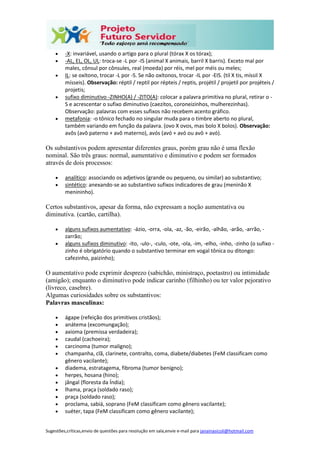 Sugestões,críticas,envio de questões para resolução em sala,envie e-mail para janainasicoli@hotmail.com
 -X: invariável, usando o artigo para o plural (tórax X os tórax);
 -AL, EL, OL, UL: troca-se -L por -IS (animal X animais, barril X barris). Exceto mal por
males, cônsul por cônsules, real (moeda) por réis, mel por méis ou meles;
 IL: se oxítono, trocar -L por -S. Se não oxítonos, trocar -IL por -EIS. (til X tis, míssil X
mísseis). Observação: réptil / reptil por répteis / reptis, projétil / projetil por projéteis /
projetis;
 sufixo diminutivo -ZINHO(A) / -ZITO(A): colocar a palavra primitiva no plural, retirar o -
S e acrescentar o sufixo diminutivo (caezitos, coroneizinhos, mulherezinhas).
Observação: palavras com esses sufixos não recebem acento gráfico.
 metafonia: -o tônico fechado no singular muda para o timbre aberto no plural,
também variando em função da palavra. (ovo X ovos, mas bolo X bolos). Observação:
avôs (avô paterno + avô materno), avós (avó + avó ou avô + avó).
Os substantivos podem apresentar diferentes graus, porém grau não é uma flexão
nominal. São três graus: normal, aumentativo e diminutivo e podem ser formados
através de dois processos:
 analítico: associando os adjetivos (grande ou pequeno, ou similar) ao substantivo;
 sintético: anexando-se ao substantivo sufixos indicadores de grau (meninão X
menininho).
Certos substantivos, apesar da forma, não expressam a noção aumentativa ou
diminutiva. (cartão, cartilha).
 alguns sufixos aumentativo: -ázio, -orra, -ola, -az, -ão, -eirão, -alhão, -arão, -arrão, -
zarrão;
 alguns sufixos diminutivo: -ito, -ulo-, -culo, -ote, -ola, -im, -elho, -inho, -zinho (o sufixo -
zinho é obrigatório quando o substantivo terminar em vogal tônica ou ditongo:
cafezinho, paizinho);
O aumentativo pode exprimir desprezo (sabichão, ministraço, poetastro) ou intimidade
(amigão); enquanto o diminutivo pode indicar carinho (filhinho) ou ter valor pejorativo
(livreco, casebre).
Algumas curiosidades sobre os substantivos:
Palavras masculinas:
 ágape (refeição dos primitivos cristãos);
 anátema (excomungação);
 axioma (premissa verdadeira);
 caudal (cachoeira);
 carcinoma (tumor maligno);
 champanha, clã, clarinete, contralto, coma, diabete/diabetes (FeM classificam como
gênero vacilante);
 diadema, estratagema, fibroma (tumor benigno);
 herpes, hosana (hino);
 jângal (floresta da Índia);
 lhama, praça (soldado raso);
 praça (soldado raso);
 proclama, sabiá, soprano (FeM classificam como gênero vacilante);
 suéter, tapa (FeM classificam como gênero vacilante);
 
