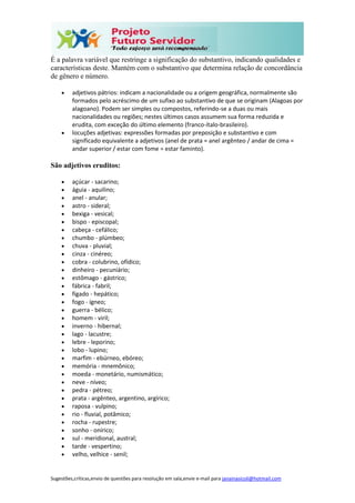Sugestões,críticas,envio de questões para resolução em sala,envie e-mail para janainasicoli@hotmail.com
É a palavra variável que restringe a significação do substantivo, indicando qualidades e
características deste. Mantém com o substantivo que determina relação de concordância
de gênero e número.
 adjetivos pátrios: indicam a nacionalidade ou a origem geográfica, normalmente são
formados pelo acréscimo de um sufixo ao substantivo de que se originam (Alagoas por
alagoano). Podem ser simples ou compostos, referindo-se a duas ou mais
nacionalidades ou regiões; nestes últimos casos assumem sua forma reduzida e
erudita, com exceção do último elemento (franco-ítalo-brasileiro).
 locuções adjetivas: expressões formadas por preposição e substantivo e com
significado equivalente a adjetivos (anel de prata = anel argênteo / andar de cima =
andar superior / estar com fome = estar faminto).
São adjetivos eruditos:
 açúcar - sacarino;
 águia - aquilino;
 anel - anular;
 astro - sideral;
 bexiga - vesical;
 bispo - episcopal;
 cabeça - cefálico;
 chumbo - plúmbeo;
 chuva - pluvial;
 cinza - cinéreo;
 cobra - colubrino, ofídico;
 dinheiro - pecuniário;
 estômago - gástrico;
 fábrica - fabril;
 fígado - hepático;
 fogo - ígneo;
 guerra - bélico;
 homem - viril;
 inverno - hibernal;
 lago - lacustre;
 lebre - leporino;
 lobo - lupino;
 marfim - ebúrneo, ebóreo;
 memória - mnemônico;
 moeda - monetário, numismático;
 neve - níveo;
 pedra - pétreo;
 prata - argênteo, argentino, argírico;
 raposa - vulpino;
 rio - fluvial, potâmico;
 rocha - rupestre;
 sonho - onírico;
 sul - meridional, austral;
 tarde - vespertino;
 velho, velhice - senil;
 