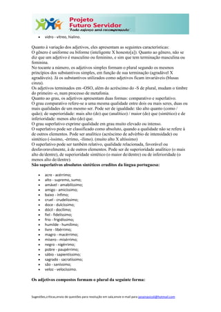 Sugestões,críticas,envio de questões para resolução em sala,envie e-mail para janainasicoli@hotmail.com
 vidro - vítreo, hialino.
Quanto à variação dos adjetivos, eles apresentam as seguintes características:
O gênero é uniforme ou biforme (inteligente X honesto[a]). Quanto ao gênero, não se
diz que um adjetivo é masculino ou feminino, e sim que tem terminação masculina ou
feminina.
No tocante a número, os adjetivos simples formam o plural segundo os mesmos
princípios dos substantivos simples, em função de sua terminação (agradável X
agradáveis). Já os substantivos utilizados como adjetivos ficam invariáveis (blusas
cinza).
Os adjetivos terminados em -OSO, além do acréscimo do -S de plural, mudam o timbre
do primeiro -o, num processo de metafonia.
Quanto ao grau, os adjetivos apresentam duas formas: comparativo e superlativo.
O grau comparativo refere-se a uma mesma qualidade entre dois ou mais seres, duas ou
mais qualidades de um mesmo ser. Pode ser de igualdade: tão alto quanto (como /
quão); de superioridade: mais alto (do) que (analítico) / maior (do) que (sintético) e de
inferioridade: menos alto (do) que.
O grau superlativo exprime qualidade em grau muito elevado ou intenso.
O superlativo pode ser classificado como absoluto, quando a qualidade não se refere à
de outros elementos. Pode ser analítico (acréscimo de advérbio de intensidade) ou
sintético (-íssimo, -érrimo, -ílimo). (muito alto X altíssimo)
O superlativo pode ser também relativo, qualidade relacionada, favorável ou
desfavoravelmente, à de outros elementos. Pode ser de superioridade analítico (o mais
alto de/dentre), de superioridade sintético (o maior de/dentre) ou de inferioridade (o
menos alto de/dentre).
São superlativos absolutos sintéticos eruditos da língua portuguesa:
 acre - acérrimo;
 alto - supremo, sumo;
 amável - amabilíssimo;
 amigo - amicíssimo;
 baixo - ínfimo;
 cruel - crudelíssimo;
 doce - dulcíssimo;
 dócil - docílimo;
 fiel - fidelíssimo;
 frio - frigidíssimo;
 humilde - humílimo;
 livre - libérrimo;
 magro - macérrimo;
 mísero - misérrimo;
 negro - nigérrimo;
 pobre - paupérrimo;
 sábio - sapientíssimo;
 sagrado - sacratíssimo;
 são - saníssimo;
 veloz - velocíssimo.
Os adjetivos compostos formam o plural da seguinte forma:
 
