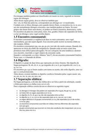 Sugestões,críticas,envio de questões para resolução em sala,envie e-mail para janainasicoli@hotmail.com
Os tritongos também podem ser classificados em nasais ou orais, seguindo as mesmas
regras dos ditongos.
Além dessas regras gerais, deve-se observar também que:
Am / em, no final das palavras, correspondem aos ditongos ao / ei nasalizados.
Cuidado com os falsos ditongos, pois quando átonos finais, os encontros (ia, ie, io, ao e
ua) são normalmente ditongos crescentes, mas também podem ser hiatos. Se esses
grupos não forem finais nem átonos, só podem ser hiatos (memória, democracia, viela).
Os encontros de palavras como praia, maio, feio, goiaba e baleia são separados de forma
a criar um ditongo e uma vogal sozinha depois.
1.5 Encontro consonantal:
O encontro consonantal é a seqüência de duas ou mais consoantes, sem vogal
intermediária, que não sejam dígrafo. Esse encontro pode ocorrer na mesma sílaba ou
não (carpete, bíblia).
Os encontros consonantais (gn, mn, pn, ps, pt e tm) não são muito comuns. Quando eles
aparecem no início da sílaba são inseparáveis. Quando estão no meio criam uma
pronúncia mais difícil (pneu/advogado). No uso coloquial, há uma tendência a destruir
esse encontro, inserindo a vogal i depois da consoante surda.
Quando x corresponde a cs (táxi, falamos "tácsi"), há um encontro consonantal fonético.
Nesse caso, x é chamado de dífono.
1.6 Dígrafo:
O dígrafo é o grupo de duas letras que representa um único fonema. São dígrafos da
língua portuguesa: lh, nh, ch, rr, ss, qu (seguidos de e ou i), gu (seguidos de e ou i), sc,
sç, xc e xs.
Os encontros gu e qu se forem usados com trema ou acento, não serão dígrafos, uma vez
que o u será pronunciado.
Além desses, existem também os dígrafos vocálicos formados pelas vogais nasais: am,
an, em, en, im, in, om, on, um e un.
1.7 Separação silábica:
Na língua portuguesa, a divisão das sílabas deve ser feita a partir da soletração, usando
o hífen para marcar as sílabas (con-ver-sí-vel).
Para a separação silábica correta devem-se observar as seguintes regras:
 os ditongos e tritongos não podem ser separados (Pa-ra-guai, Ro-gé-rio, au-la);
 os hiatos têm as vogais separadas (a-é-re-o);
 os dígrafos ch, lh, nh, gu e qu não são separados (cho-ca-lho);
 os dígrafos ss, rr, sc, sç e xc são separados (pás-sa-ro, nas-cer, cor-ri-da);
 as vogais idênticas e os grupos consonantais cc e cç são separados (co-or-de-na-dor,
in-te-lec-ção);
 os encontros consonantais ocorridos em sílabas internas diferentes são separados
(em-pre-gar);
 grupos consonantais que ocorrem no início dos vocábulos são inseparáveis: psi-co-se,
dra-ma, pneu-mo-ni-a.
 