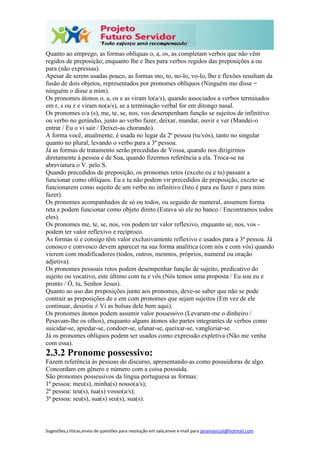 Sugestões,críticas,envio de questões para resolução em sala,envie e-mail para janainasicoli@hotmail.com
Quanto ao emprego, as formas oblíquas o, a, os, as completam verbos que não vêm
regidos de preposição; enquanto lhe e lhes para verbos regidos das preposições a ou
para (não expressas).
Apesar de serem usadas pouco, as formas mo, to, no-lo, vo-lo, lho e flexões resultam da
fusão de dois objetos, representados por pronomes oblíquos (Ninguém mo disse =
ninguém o disse a mim).
Os pronomes átonos o, a, os e as viram lo(a/s), quando associados a verbos terminados
em r, s ou z e viram no(a/s), se a terminação verbal for em ditongo nasal.
Os pronomes o/a (s), me, te, se, nos, vos desempenham função se sujeitos de infinitivo
ou verbo no gerúndio, junto ao verbo fazer, deixar, mandar, ouvir e ver (Mandei-o
entrar / Eu o vi sair / Deixei-as chorando).
A forma você, atualmente, é usada no lugar da 2ª pessoa (tu/vós), tanto no singular
quanto no plural, levando o verbo para a 3ª pessoa.
Já as formas de tratamento serão precedidas de Vossa, quando nos dirigirmos
diretamente à pessoa e de Sua, quando fizermos referência a ela. Troca-se na
abreviatura o V. pelo S.
Quando precedidos de preposição, os pronomes retos (exceto eu e tu) passam a
funcionar como oblíquos. Eu e tu não podem vir precedidos de preposição, exceto se
funcionarem como sujeito de um verbo no infinitivo (Isto é para eu fazer ≠ para mim
fazer).
Os pronomes acompanhados de só ou todos, ou seguido de numeral, assumem forma
reta e podem funcionar como objeto direto (Estava só ele no banco / Encontramos todos
eles).
Os pronomes me, te, se, nos, vos podem ter valor reflexivo, enquanto se, nos, vos -
podem ter valor reflexivo e recíproco.
As formas si e consigo têm valor exclusivamente reflexivo e usados para a 3ª pessoa. Já
conosco e convosco devem aparecer na sua forma analítica (com nós e com vós) quando
vierem com modificadores (todos, outros, mesmos, próprios, numeral ou oração
adjetiva).
Os pronomes pessoais retos podem desempenhar função de sujeito, predicativo do
sujeito ou vocativo, este último com tu e vós (Nós temos uma proposta / Eu sou eu e
pronto / Ó, tu, Senhor Jesus).
Quanto ao uso das preposições junto aos pronomes, deve-se saber que não se pode
contrair as preposições de e em com pronomes que sejam sujeitos (Em vez de ele
continuar, desistiu ≠ Vi as bolsas dele bem aqui).
Os pronomes átonos podem assumir valor possessivo (Levaram-me o dinheiro /
Pesavam-lhe os olhos), enquanto alguns átonos são partes integrantes de verbos como
suicidar-se, apiedar-se, condoer-se, ufanar-se, queixar-se, vangloriar-se.
Já os pronomes oblíquos podem ser usados como expressão expletiva (Não me venha
com essa).
2.3.2 Pronome possessivo:
Fazem referência às pessoas do discurso, apresentando-as como possuidoras de algo.
Concordam em gênero e número com a coisa possuída.
São pronomes possessivos da língua portuguesa as formas:
1ª pessoa: meu(s), minha(s) nosso(a/s);
2ª pessoa: teu(s), tua(s) vosso(a/s);
3ª pessoa: seu(s), sua(s) seu(s), sua(s).
 