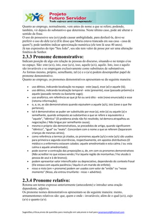 Sugestões,críticas,envio de questões para resolução em sala,envie e-mail para janainasicoli@hotmail.com
Quanto ao emprego, normalmente, vem antes do nome a que se refere; podendo,
também, vir depois do substantivo que determina. Neste último caso, pode até alterar o
sentido da frase.
O uso do possessivo seu (a/s) pode causar ambigüidade, para desfazê-la, deve-se
preferir o uso do dele (a/s) (Ele disse que Maria estava trancada em sua casa - casa de
quem?); pode também indicar aproximação numérica (ele tem lá seus 40 anos).
Já nas expressões do tipo "Seu João", seu não tem valor de posse por ser uma alteração
fonética de Senhor.
2.3.3 Pronome demonstrativo:
Indicam posição de algo em relação às pessoas do discurso, situando-o no tempo e/ou
no espaço. São: este (a/s), isto, esse (a/s), isso, aquele (a/s), aquilo. Isto, isso e aquilo
são invariáveis e se empregam exclusivamente como substitutos de substantivos.
As formas mesmo, próprio, semelhante, tal (s) e o (a/s) podem desempenhar papel de
pronome demonstrativo.
Quanto ao emprego, os pronomes demonstrativos apresentam-se da seguinte maneira:
 uso dêitico, indicando localização no espaço - este (aqui), esse (aí) e aquele (lá);
 uso dêitico, indicando localização temporal - este (presente), esse (passado próximo) e
aquele (passado remoto ou bastante vago);
 uso anafórico, em referência ao que já foi ou será dito - este (novo enunciado) e esse
(retoma informação);
 o, a, os, as são demonstrativos quando equivalem a aquele (a/s), isto (Leve o que lhe
pertence);
 tal é demonstrativo se puder ser substituído por esse (a), este (a) ou aquele (a) e
semelhante, quando anteposto ao substantivo a que se refere e equivalente a
"aquele", "idêntico" (O problema ainda não foi resolvido, tal demora atrapalhou as
negociações / Não brigue por semelhante causa);
 mesmo e próprio são demonstrativos, se precedidos de artigo, quando significarem
"idêntico", "igual" ou "exato". Concordam com o nome a que se referem (Separaram
crianças de mesmas séries);
 como referência a termos já citados, os pronomes aquele (a/s) e este (a/s) são usados
para primeira e segunda ocorrências, respectivamente, em apostos distributivos (O
médico e a enfermeira estavam calados: aquele amedrontado e esta calma / ou: esta
calma e aquele amedrontado);
 pode ocorrer a contração das preposições a, de, em com os pronomes demonstrativos
(Não acreditei no que estava vendo / Fui àquela região de montanhas / Fez alusão à
pessoa de azul e à de branco);
 podem apresentar valor intensificador ou depreciativo, dependendo do contexto frasal
(Ele estava com aquela paciência / Aquilo é um marido de enfeite);
 nisso e nisto (em + pronome) podem ser usados com valor de "então" ou "nesse
momento" (Nisso, ela entrou triunfante - nisso = advérbio).
2.3.4 Pronome relativo:
Retoma um termo expresso anteriormente (antecedente) e introduz uma oração
dependente, adjetiva.
Os pronome nomes demonstrativos apresentam-se da seguinte maneira: mento,
armamentomes relativos são: que, quem e onde - invariáveis; além de o qual (a/s), cujo
(a/s) e quanto (a/s).
 