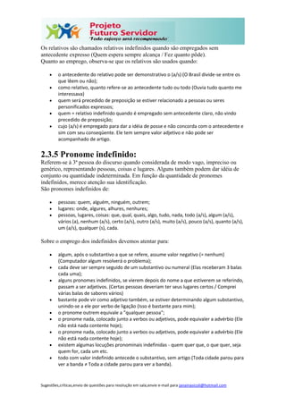 Sugestões,críticas,envio de questões para resolução em sala,envie e-mail para janainasicoli@hotmail.com
Os relativos são chamados relativos indefinidos quando são empregados sem
antecedente expresso (Quem espera sempre alcança / Fez quanto pôde).
Quanto ao emprego, observa-se que os relativos são usados quando:
 o antecedente do relativo pode ser demonstrativo o (a/s) (O Brasil divide-se entre os
que lêem ou não);
 como relativo, quanto refere-se ao antecedente tudo ou todo (Ouvia tudo quanto me
interessava)
 quem será precedido de preposição se estiver relacionado a pessoas ou seres
personificados expressos;
 quem = relativo indefinido quando é empregado sem antecedente claro, não vindo
precedido de preposição;
 cujo (a/s) é empregado para dar a idéia de posse e não concorda com o antecedente e
sim com seu conseqüente. Ele tem sempre valor adjetivo e não pode ser
acompanhado de artigo.
2.3.5 Pronome indefinido:
Referem-se à 3ª pessoa do discurso quando considerada de modo vago, impreciso ou
genérico, representando pessoas, coisas e lugares. Alguns também podem dar idéia de
conjunto ou quantidade indeterminada. Em função da quantidade de pronomes
indefinidos, merece atenção sua identificação.
São pronomes indefinidos de:
 pessoas: quem, alguém, ninguém, outrem;
 lugares: onde, algures, alhures, nenhures;
 pessoas, lugares, coisas: que, qual, quais, algo, tudo, nada, todo (a/s), algum (a/s),
vários (a), nenhum (a/s), certo (a/s), outro (a/s), muito (a/s), pouco (a/s), quanto (a/s),
um (a/s), qualquer (s), cada.
Sobre o emprego dos indefinidos devemos atentar para:
 algum, após o substantivo a que se refere, assume valor negativo (= nenhum)
(Computador algum resolverá o problema);
 cada deve ser sempre seguido de um substantivo ou numeral (Elas receberam 3 balas
cada uma);
 alguns pronomes indefinidos, se vierem depois do nome a que estiverem se referindo,
passam a ser adjetivos. (Certas pessoas deveriam ter seus lugares certos / Comprei
várias balas de sabores vários)
 bastante pode vir como adjetivo também, se estiver determinando algum substantivo,
unindo-se a ele por verbo de ligação (Isso é bastante para mim);
 o pronome outrem equivale a "qualquer pessoa";
 o pronome nada, colocado junto a verbos ou adjetivos, pode equivaler a advérbio (Ele
não está nada contente hoje);
 o pronome nada, colocado junto a verbos ou adjetivos, pode equivaler a advérbio (Ele
não está nada contente hoje);
 existem algumas locuções pronominais indefinidas - quem quer que, o que quer, seja
quem for, cada um etc.
 todo com valor indefinido antecede o substantivo, sem artigo (Toda cidade parou para
ver a banda ≠ Toda a cidade parou para ver a banda).
 