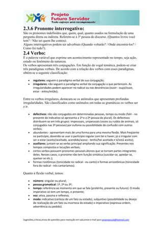 Sugestões,críticas,envio de questões para resolução em sala,envie e-mail para janainasicoli@hotmail.com
2.3.6 Pronome interrogativo:
São os pronomes indefinidos que, quem, qual, quanto usados na formulação de uma
pergunta direta ou indireta. Referem-se à 3ª pessoa do discurso. (Quantos livros você
tem? / Não sei quem lhe contou).
Alguns interrogativos podem ser adverbiais (Quando voltarão? / Onde encontrá-los? /
Como foi tudo?).
2.4 Verbo:
É a palavra variável que exprime um acontecimento representado no tempo, seja ação,
estado ou fenômeno da natureza.
Os verbos apresentam três conjugações. Em função da vogal temática, podem-se criar
três paradigmas verbais. De acordo com a relação dos verbos com esses paradigmas,
obtém-se a seguinte classificação:
 regulares: seguem o paradigma verbal de sua conjugação;
 irregulares: não seguem o paradigma verbal da conjugação a que pertencem. As
irregularidades podem aparecer no radical ou nas desinências (ouvir - ouço/ouve,
estar - estou/estão);
Entre os verbos irregulares, destacam-se os anômalos que apresentam profundas
irregularidades. São classificados como anômalos em todas as gramáticas os verbos ser
e ir.
 defectivos: não são conjugados em determinadas pessoas, tempo ou modo (falir - no
presente do indicativo só apresenta a 1ª e a 2ª pessoa do plural). Os defectivos
distribuem-se em três grupos: impessoais, unipessoais (vozes ou ruídos de animais, só
conjugados nas 3ª pessoas) por eufonia ou possibilidade de confusão com outros
verbos;
 abundantes - apresentam mais de uma forma para uma mesma flexão. Mais freqüente
no particípio, devendo-se usar o particípio regular com ter e haver; já o irregular com
ser e estar (aceito/aceitado, acendido/aceso - tenho/hei aceitado ≠ é/está aceito);
 auxiliares: juntam-se ao verbo principal ampliando sua significação. Presentes nos
tempos compostos e locuções verbais;
 certos verbos possuem pronomes pessoais átonos que se tornam partes integrantes
deles. Nesses casos, o pronome não tem função sintática (suicidar-se, apiedar-se,
queixar-se etc.);
 formas rizotônicas (tonicidade no radical - eu canto) e formas arrizotônicas (tonicidade
fora do radical - nós cantaríamos).
Quanto à flexão verbal, temos:
 número: singular ou plural;
 pessoa gramatical: 1ª, 2ª ou 3ª;
 tempo: referência ao momento em que se fala (pretérito, presente ou futuro). O modo
imperativo só tem um tempo, o presente;
 voz: ativa, passiva e reflexiva;
 modo: indicativo (certeza de um fato ou estado), subjuntivo (possibilidade ou desejo
de realização de um fato ou incerteza do estado) e imperativo (expressa ordem,
advertência ou pedido).
 