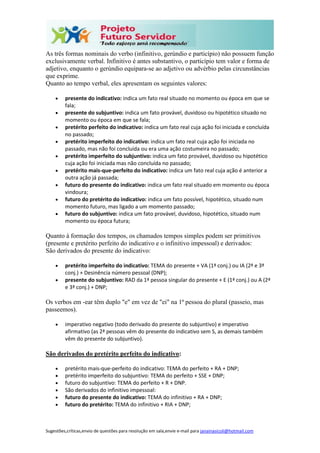 Sugestões,críticas,envio de questões para resolução em sala,envie e-mail para janainasicoli@hotmail.com
As três formas nominais do verbo (infinitivo, gerúndio e particípio) não possuem função
exclusivamente verbal. Infinitivo é antes substantivo, o particípio tem valor e forma de
adjetivo, enquanto o gerúndio equipara-se ao adjetivo ou advérbio pelas circunstâncias
que exprime.
Quanto ao tempo verbal, eles apresentam os seguintes valores:
 presente do indicativo: indica um fato real situado no momento ou época em que se
fala;
 presente do subjuntivo: indica um fato provável, duvidoso ou hipotético situado no
momento ou época em que se fala;
 pretérito perfeito do indicativo: indica um fato real cuja ação foi iniciada e concluída
no passado;
 pretérito imperfeito do indicativo: indica um fato real cuja ação foi iniciada no
passado, mas não foi concluída ou era uma ação costumeira no passado;
 pretérito imperfeito do subjuntivo: indica um fato provável, duvidoso ou hipotético
cuja ação foi iniciada mas não concluída no passado;
 pretérito mais-que-perfeito do indicativo: indica um fato real cuja ação é anterior a
outra ação já passada;
 futuro do presente do indicativo: indica um fato real situado em momento ou época
vindoura;
 futuro do pretérito do indicativo: indica um fato possível, hipotético, situado num
momento futuro, mas ligado a um momento passado;
 futuro do subjuntivo: indica um fato provável, duvidoso, hipotético, situado num
momento ou época futura;
Quanto à formação dos tempos, os chamados tempos simples podem ser primitivos
(presente e pretérito perfeito do indicativo e o infinitivo impessoal) e derivados:
São derivados do presente do indicativo:
 pretérito imperfeito do indicativo: TEMA do presente + VA (1ª conj.) ou IA (2ª e 3ª
conj.) + Desinência número pessoal (DNP);
 presente do subjuntivo: RAD da 1ª pessoa singular do presente + E (1ª conj.) ou A (2ª
e 3ª conj.) + DNP;
Os verbos em -ear têm duplo "e" em vez de "ei" na 1ª pessoa do plural (passeio, mas
passeemos).
 imperativo negativo (todo derivado do presente do subjuntivo) e imperativo
afirmativo (as 2ª pessoas vêm do presente do indicativo sem S, as demais também
vêm do presente do subjuntivo).
São derivados do pretérito perfeito do indicativo:
 pretérito mais-que-perfeito do indicativo: TEMA do perfeito + RA + DNP;
 pretérito imperfeito do subjuntivo: TEMA do perfeito + SSE + DNP;
 futuro do subjuntivo: TEMA do perfeito + R + DNP.
 São derivados do infinitivo impessoal:
 futuro do presente do indicativo: TEMA do infinitivo + RA + DNP;
 futuro do pretérito: TEMA do infinitivo + RIA + DNP;
 